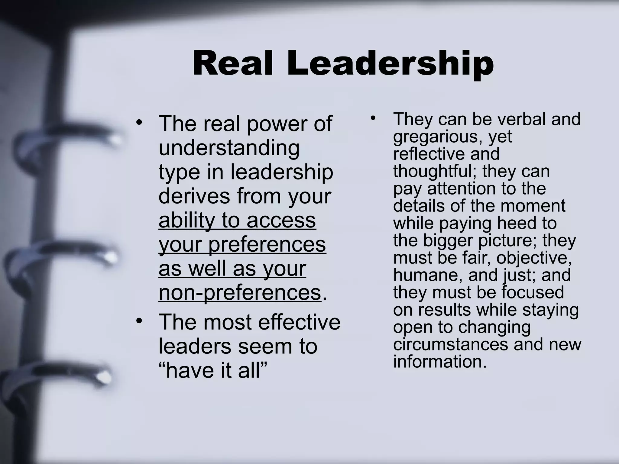Real Leadership
• The real power of    • They can be verbal and
                         gregarious, yet
  understanding          reflective and
  type in leadership     thoughtful; they can
                         pay attention to the
  derives from your      details of the moment
  ability to access      while paying heed to
  your preferences       the bigger picture; they
                         must be fair, objective,
  as well as your        humane, and just; and
  non-preferences.       they must be focused
                         on results while staying
• The most effective     open to changing
  leaders seem to        circumstances and new
                         information.
  “have it all”
 