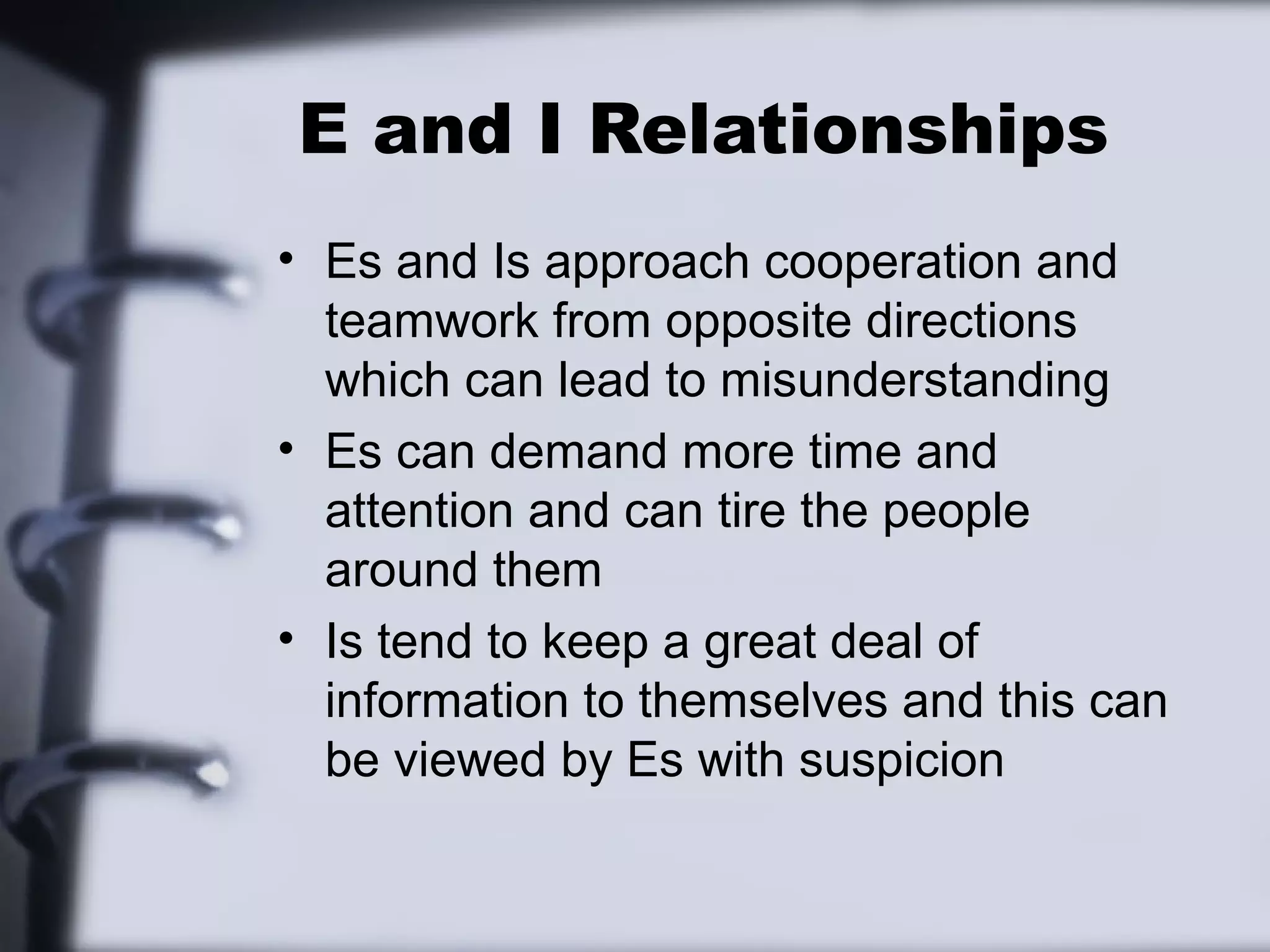 E and I Relationships
• Es and Is approach cooperation and
  teamwork from opposite directions
  which can lead to misunderstanding
• Es can demand more time and
  attention and can tire the people
  around them
• Is tend to keep a great deal of
  information to themselves and this can
  be viewed by Es with suspicion
 