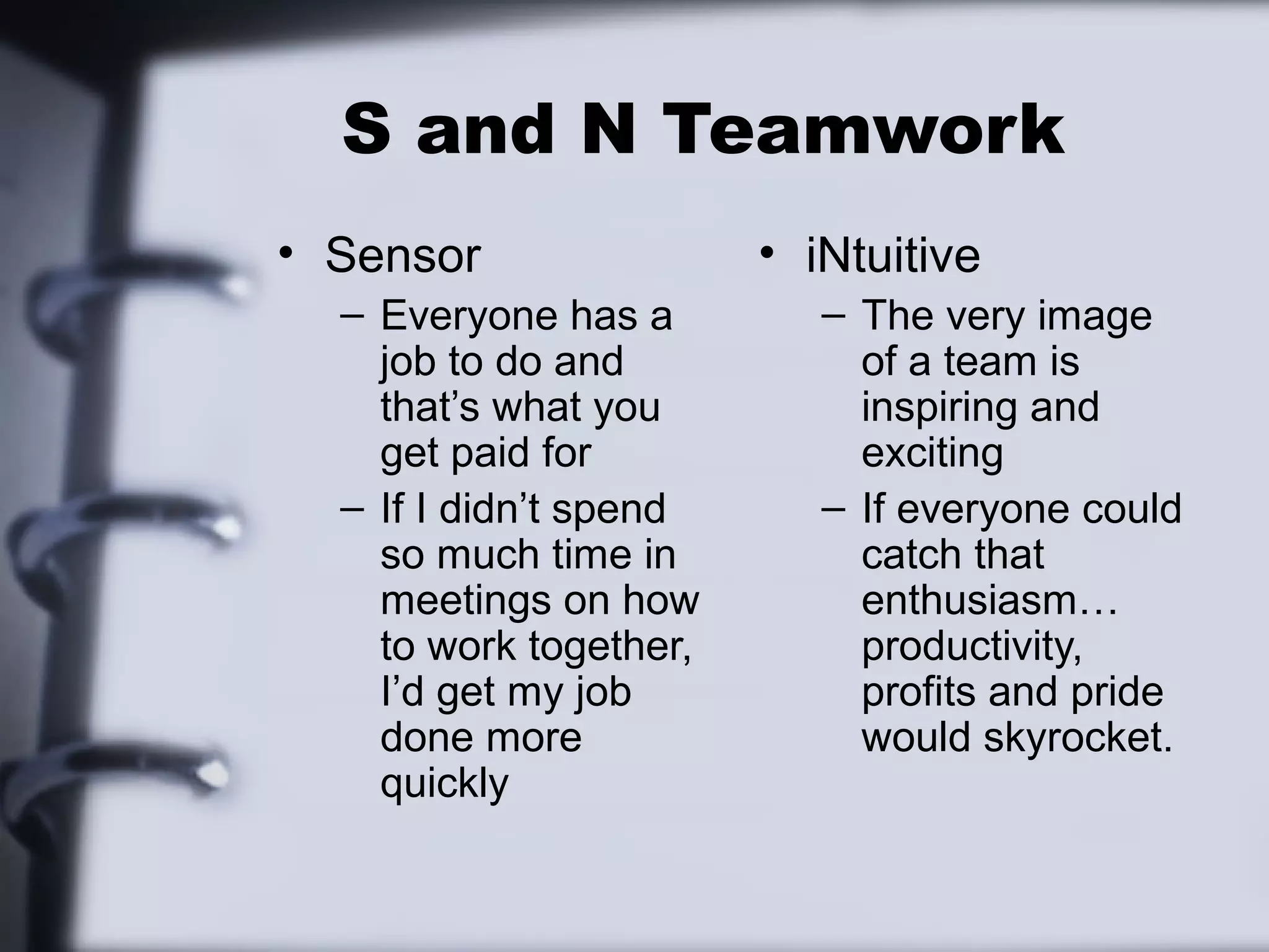 S and N Teamwork
• Sensor                • iNtuitive
  – Everyone has a         – The very image
    job to do and            of a team is
    that’s what you          inspiring and
    get paid for             exciting
  – If I didn’t spend      – If everyone could
    so much time in          catch that
    meetings on how          enthusiasm…
    to work together,        productivity,
    I’d get my job           profits and pride
    done more                would skyrocket.
    quickly
 