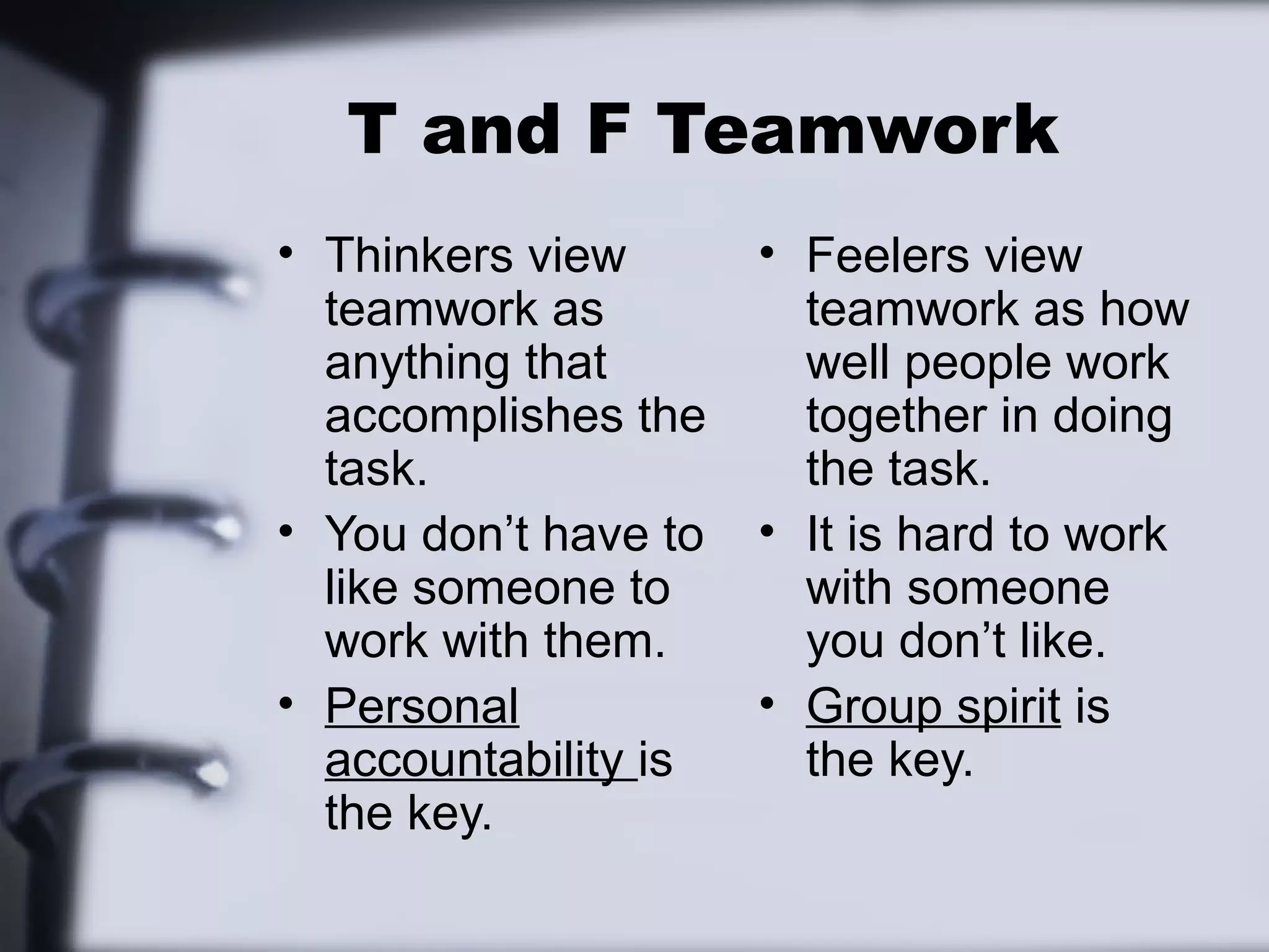 T and F Teamwork
• Thinkers view       • Feelers view
  teamwork as           teamwork as how
  anything that         well people work
  accomplishes the      together in doing
  task.                 the task.
• You don’t have to   • It is hard to work
  like someone to       with someone
  work with them.       you don’t like.
• Personal            • Group spirit is
  accountability is     the key.
  the key.
 