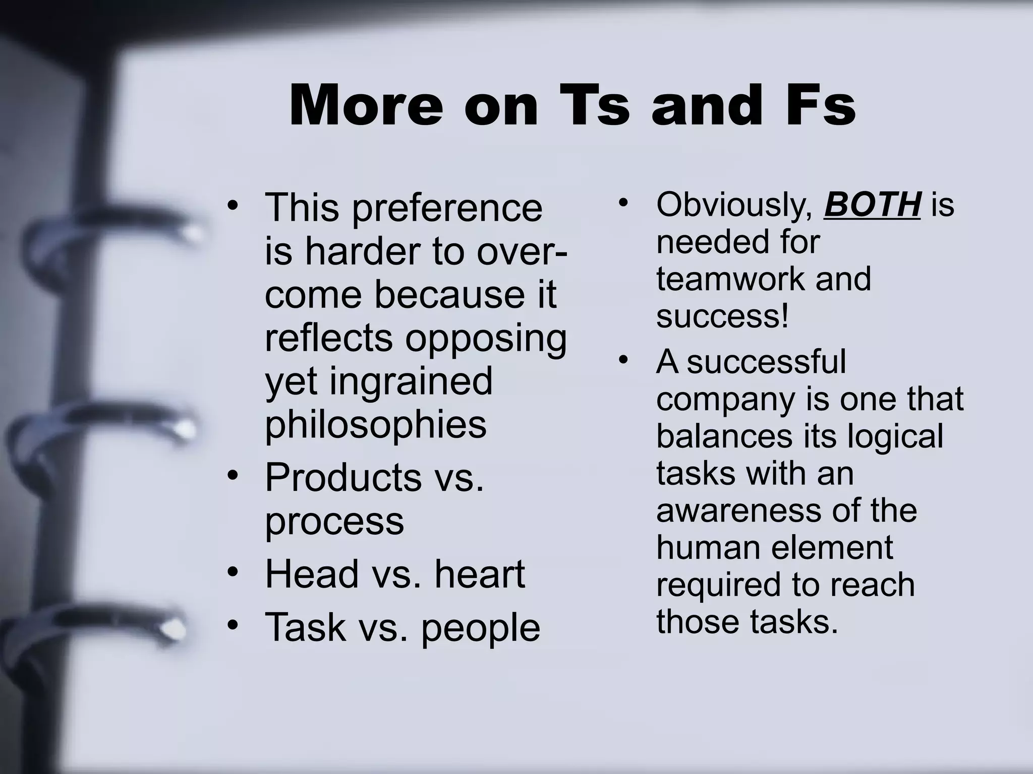 More on Ts and Fs
• This preference      • Obviously, BOTH is
  is harder to over-     needed for
                         teamwork and
  come because it        success!
  reflects opposing
                       • A successful
  yet ingrained          company is one that
  philosophies           balances its logical
• Products vs.           tasks with an
  process                awareness of the
                         human element
• Head vs. heart         required to reach
• Task vs. people        those tasks.
 