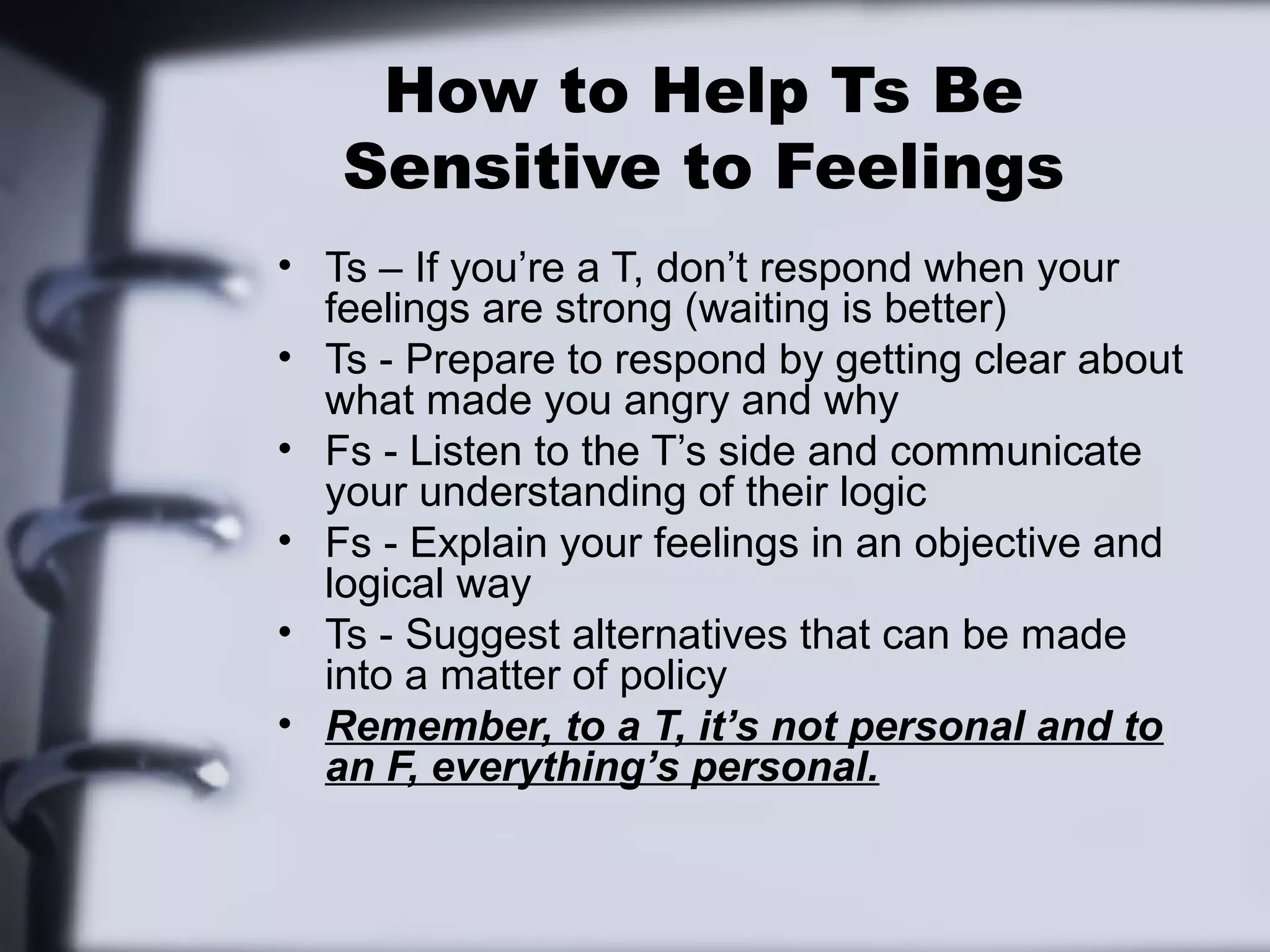 How to Help Ts Be
   Sensitive to Feelings
• Ts – If you’re a T, don’t respond when your
  feelings are strong (waiting is better)
• Ts - Prepare to respond by getting clear about
  what made you angry and why
• Fs - Listen to the T’s side and communicate
  your understanding of their logic
• Fs - Explain your feelings in an objective and
  logical way
• Ts - Suggest alternatives that can be made
  into a matter of policy
• Remember, to a T, it’s not personal and to
  an F, everything’s personal.
 
