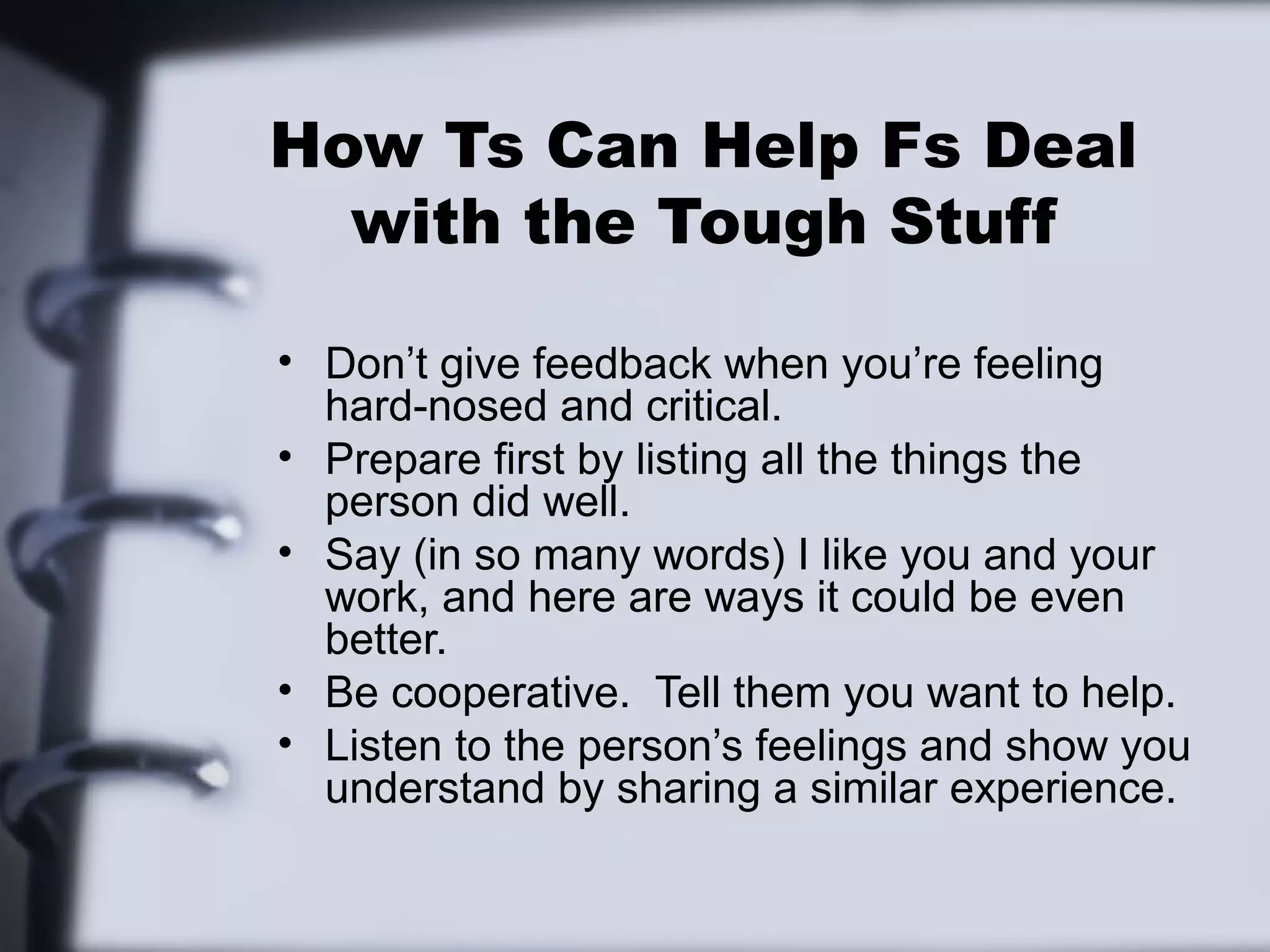 How Ts Can Help Fs Deal
  with the Tough Stuff

• Don’t give feedback when you’re feeling
  hard-nosed and critical.
• Prepare first by listing all the things the
  person did well.
• Say (in so many words) I like you and your
  work, and here are ways it could be even
  better.
• Be cooperative. Tell them you want to help.
• Listen to the person’s feelings and show you
  understand by sharing a similar experience.
 