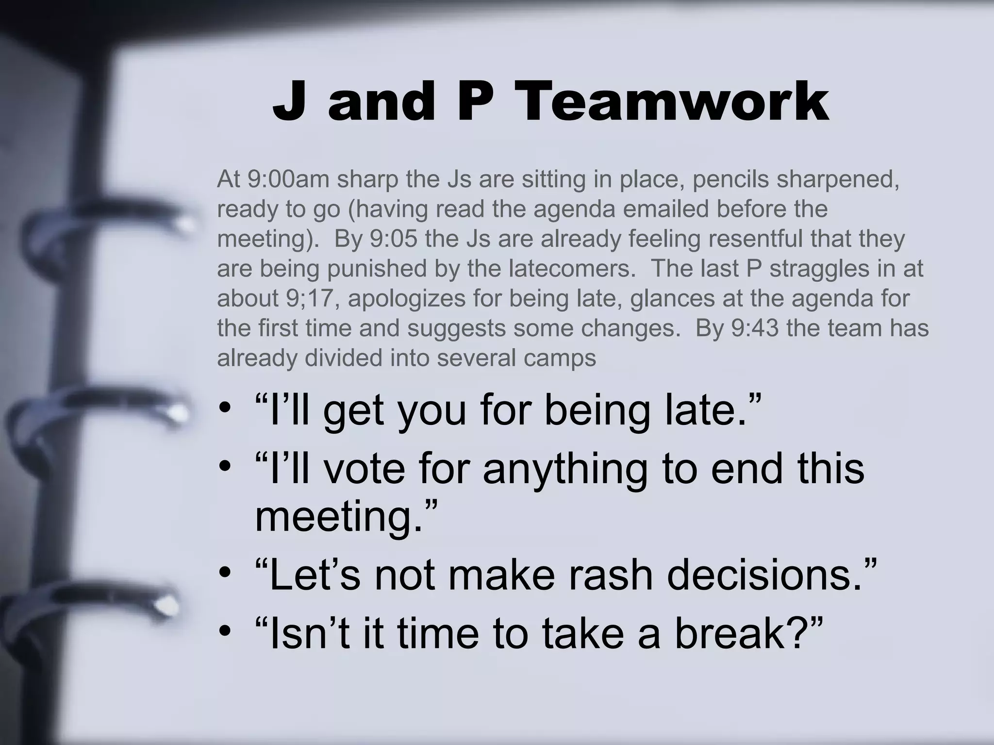J and P Teamwork
At 9:00am sharp the Js are sitting in place, pencils sharpened,
ready to go (having read the agenda emailed before the
meeting). By 9:05 the Js are already feeling resentful that they
are being punished by the latecomers. The last P straggles in at
about 9;17, apologizes for being late, glances at the agenda for
the first time and suggests some changes. By 9:43 the team has
already divided into several camps

• “I’ll get you for being late.”
• “I’ll vote for anything to end this
  meeting.”
• “Let’s not make rash decisions.”
• “Isn’t it time to take a break?”
 
