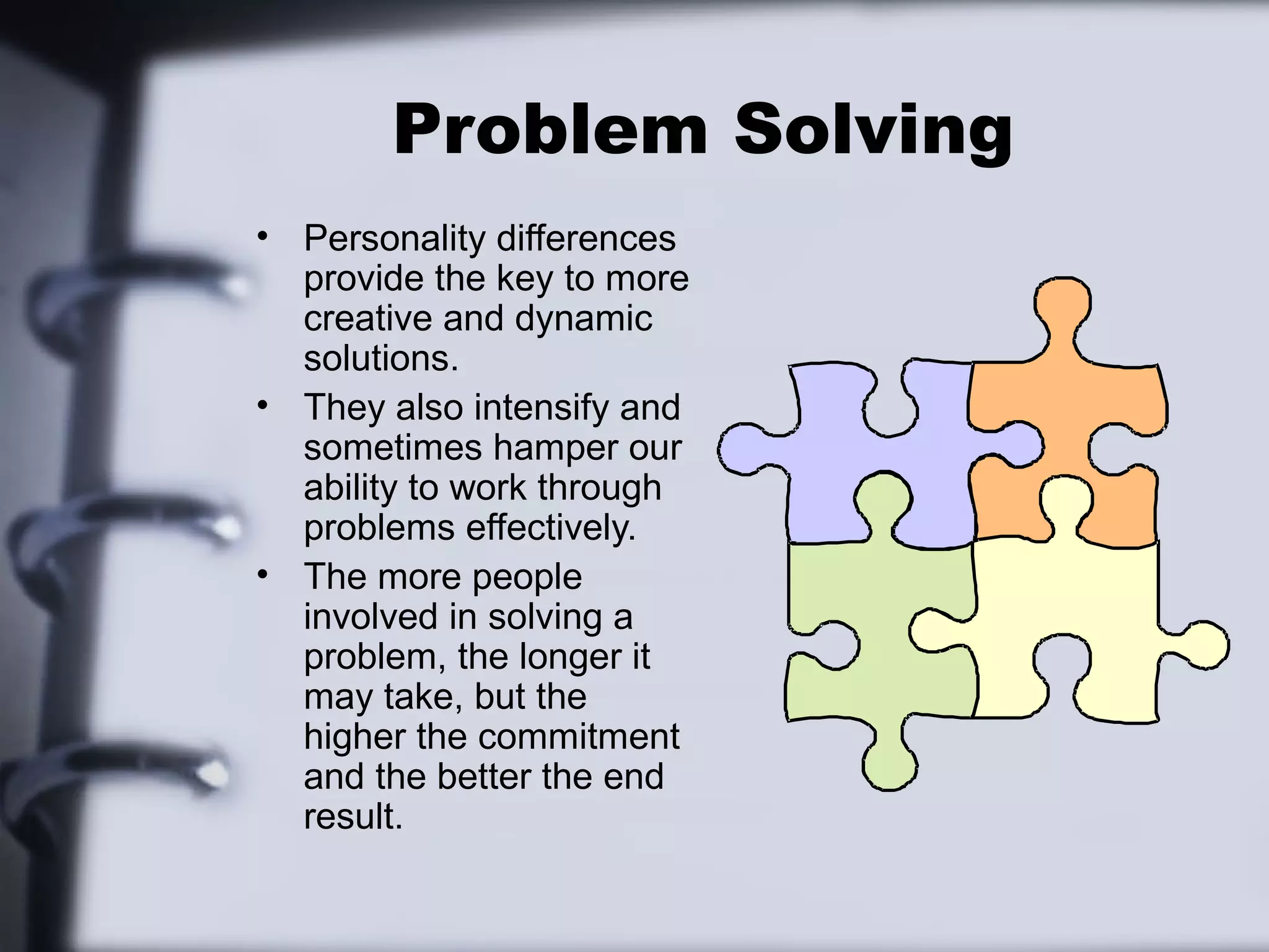 Problem Solving
• Personality differences
  provide the key to more
  creative and dynamic
  solutions.
• They also intensify and
  sometimes hamper our
  ability to work through
  problems effectively.
• The more people
  involved in solving a
  problem, the longer it
  may take, but the
  higher the commitment
  and the better the end
  result.
 