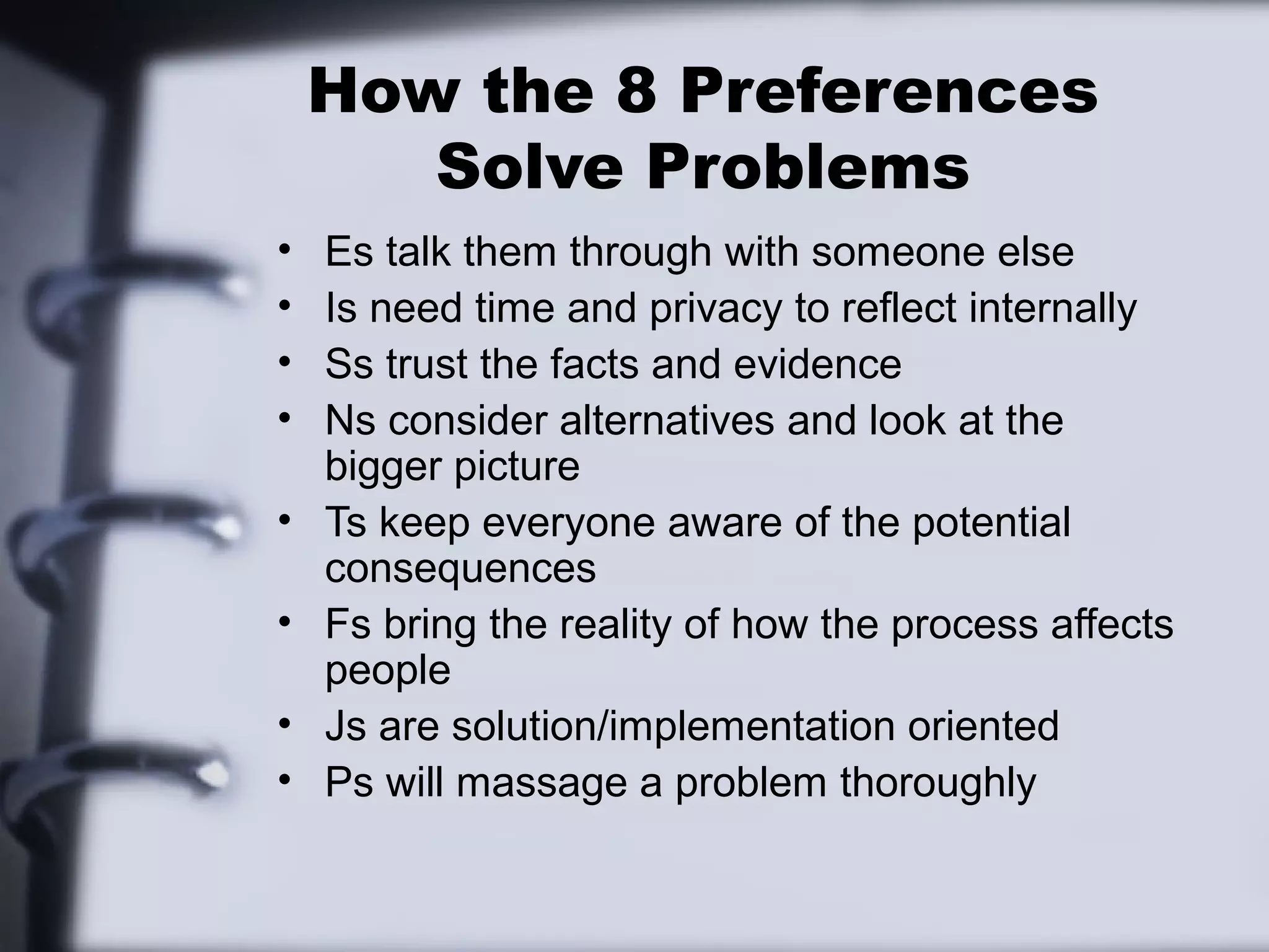 How the 8 Preferences
       Solve Problems
•   Es talk them through with someone else
•   Is need time and privacy to reflect internally
•   Ss trust the facts and evidence
•   Ns consider alternatives and look at the
    bigger picture
•   Ts keep everyone aware of the potential
    consequences
•   Fs bring the reality of how the process affects
    people
•   Js are solution/implementation oriented
•   Ps will massage a problem thoroughly
 