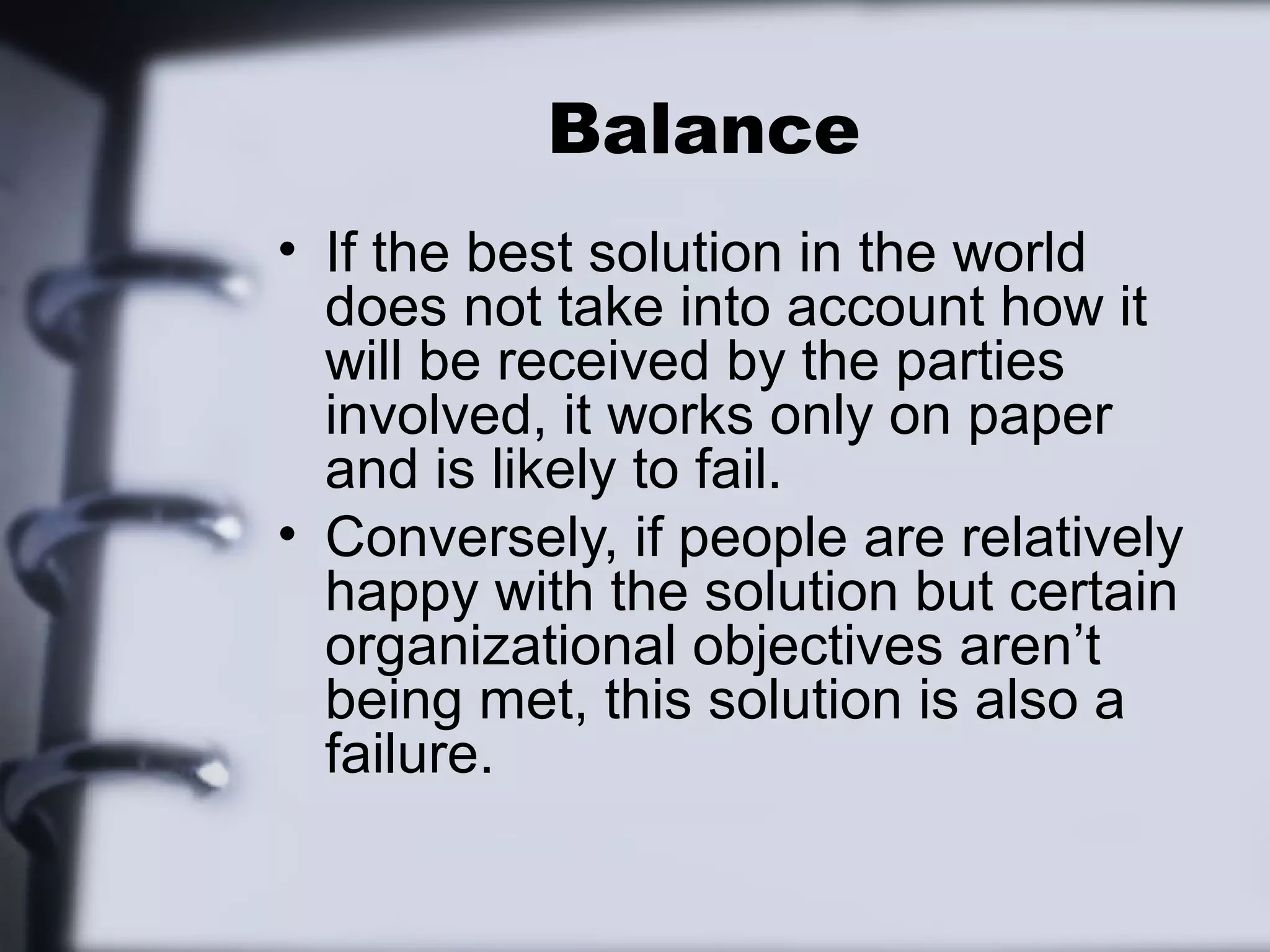 Balance
• If the best solution in the world
  does not take into account how it
  will be received by the parties
  involved, it works only on paper
  and is likely to fail.
• Conversely, if people are relatively
  happy with the solution but certain
  organizational objectives aren’t
  being met, this solution is also a
  failure.
 