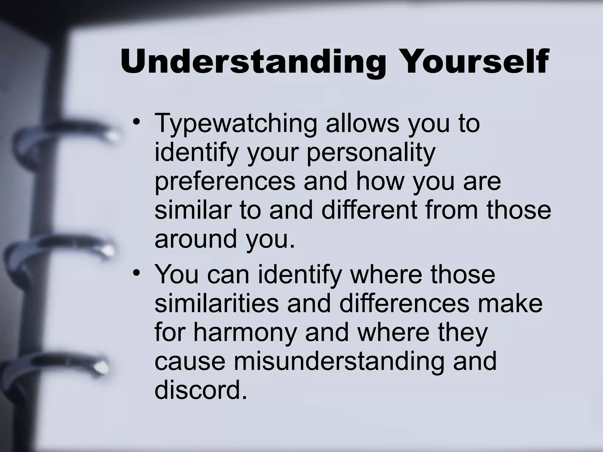 Understanding Yourself
• Typewatching allows you to
  identify your personality
  preferences and how you are
  similar to and different from those
  around you.
• You can identify where those
  similarities and differences make
  for harmony and where they
  cause misunderstanding and
  discord.
 