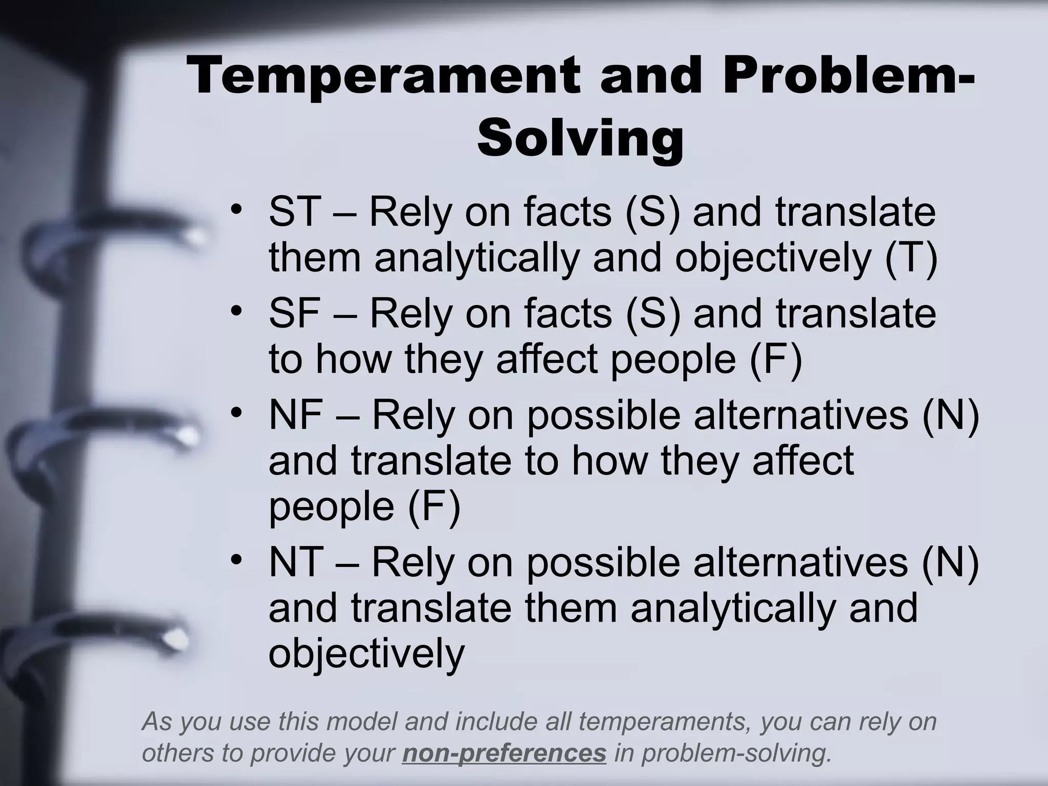 Temperament and Problem-
           Solving
       • ST – Rely on facts (S) and translate
         them analytically and objectively (T)
       • SF – Rely on facts (S) and translate
         to how they affect people (F)
       • NF – Rely on possible alternatives (N)
         and translate to how they affect
         people (F)
       • NT – Rely on possible alternatives (N)
         and translate them analytically and
         objectively
As you use this model and include all temperaments, you can rely on
others to provide your non-preferences in problem-solving.
 