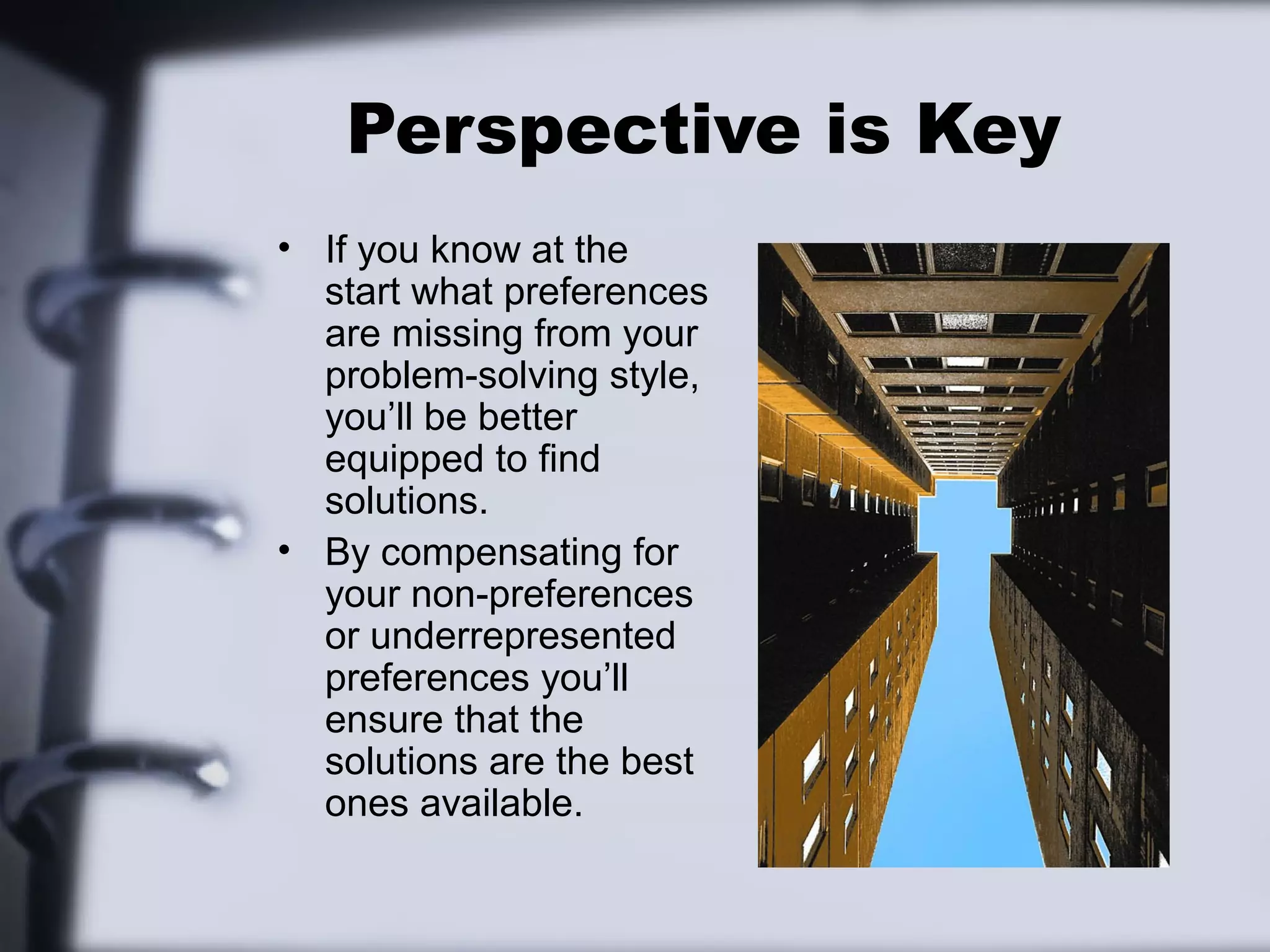 Perspective is Key
• If you know at the
  start what preferences
  are missing from your
  problem-solving style,
  you’ll be better
  equipped to find
  solutions.
• By compensating for
  your non-preferences
  or underrepresented
  preferences you’ll
  ensure that the
  solutions are the best
  ones available.
 