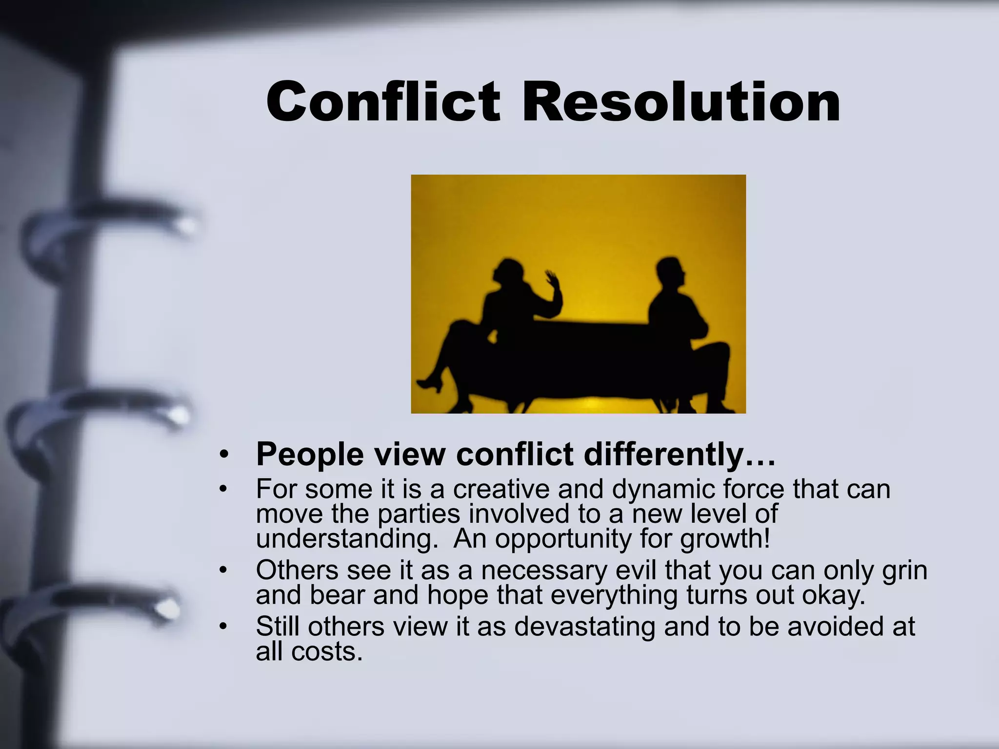 Conflict Resolution




• People view conflict differently…
•   For some it is a creative and dynamic force that can
    move the parties involved to a new level of
    understanding. An opportunity for growth!
•   Others see it as a necessary evil that you can only grin
    and bear and hope that everything turns out okay.
•   Still others view it as devastating and to be avoided at
    all costs.
 