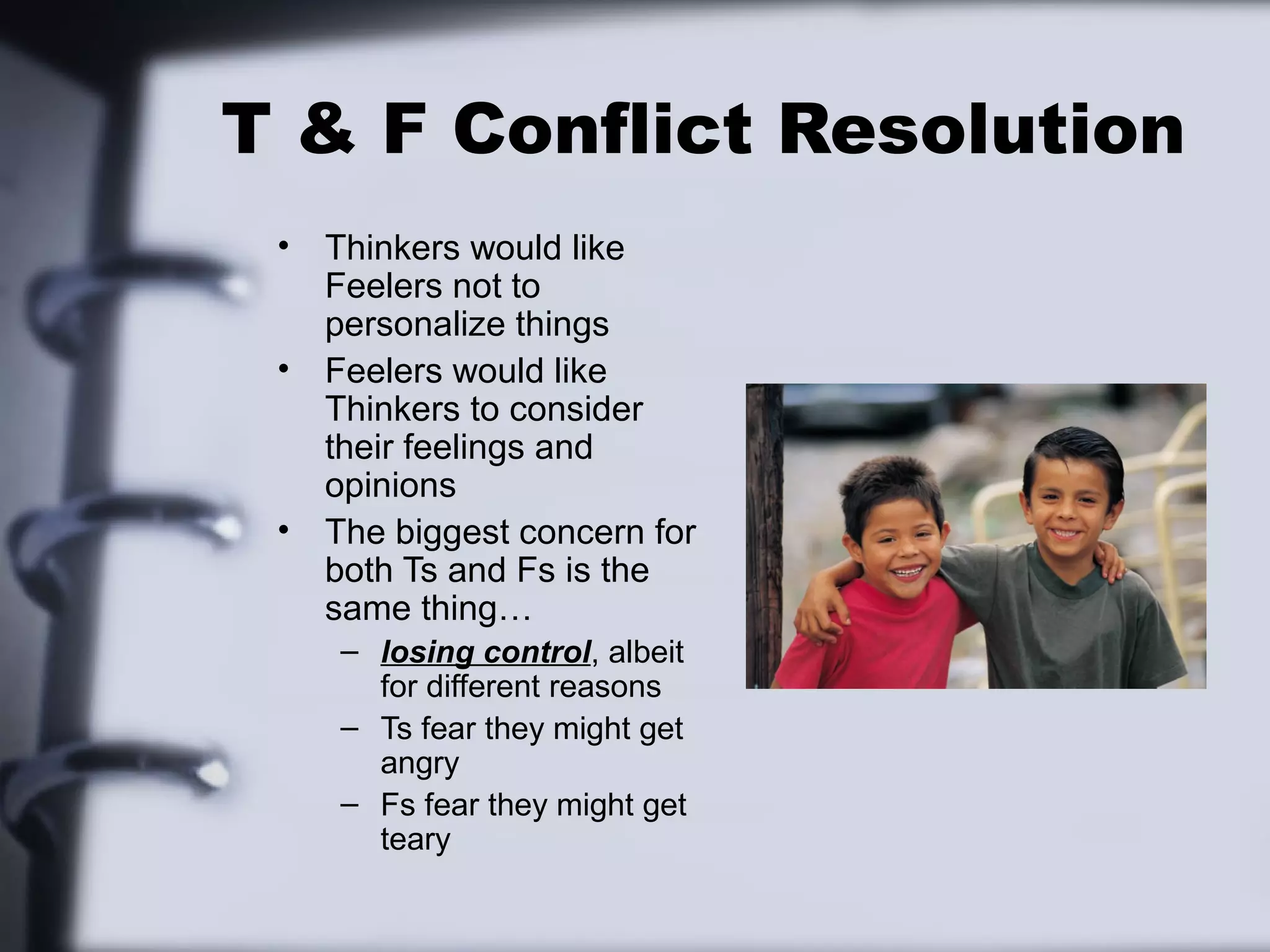 T & F Conflict Resolution
 •   Thinkers would like
     Feelers not to
     personalize things
 •   Feelers would like
     Thinkers to consider
     their feelings and
     opinions
 •   The biggest concern for
     both Ts and Fs is the
     same thing…
     – losing control, albeit
       for different reasons
     – Ts fear they might get
       angry
     – Fs fear they might get
       teary
 