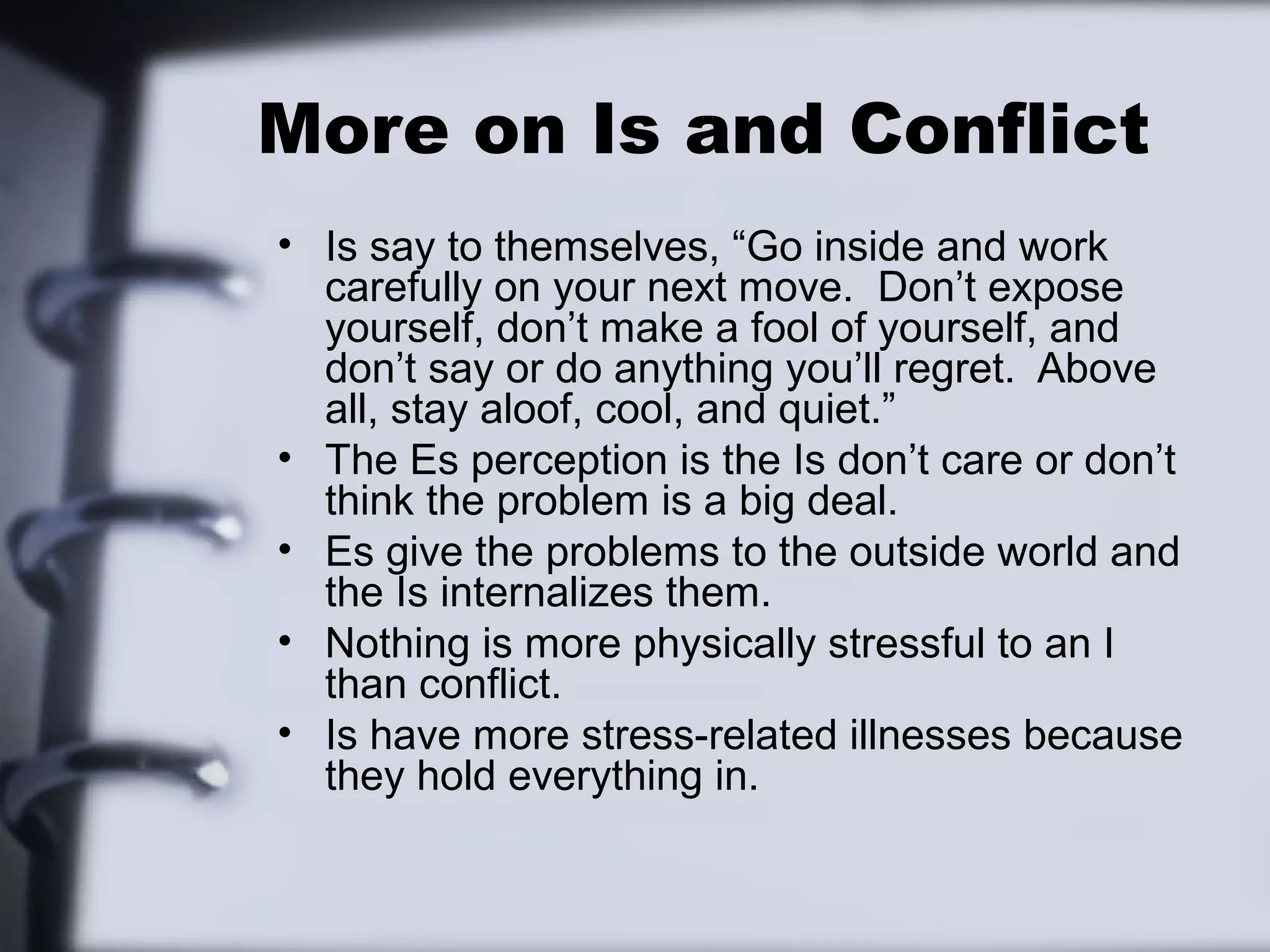 More on Is and Conflict
• Is say to themselves, “Go inside and work
  carefully on your next move. Don’t expose
  yourself, don’t make a fool of yourself, and
  don’t say or do anything you’ll regret. Above
  all, stay aloof, cool, and quiet.”
• The Es perception is the Is don’t care or don’t
  think the problem is a big deal.
• Es give the problems to the outside world and
  the Is internalizes them.
• Nothing is more physically stressful to an I
  than conflict.
• Is have more stress-related illnesses because
  they hold everything in.
 
