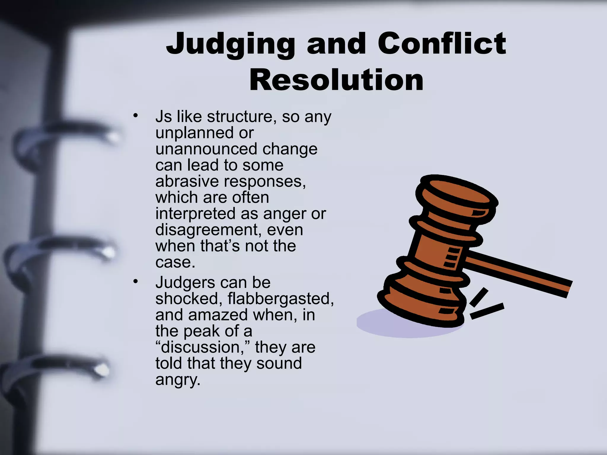 Judging and Conflict
         Resolution
•   Js like structure, so any
    unplanned or
    unannounced change
    can lead to some
    abrasive responses,
    which are often
    interpreted as anger or
    disagreement, even
    when that’s not the
    case.
•   Judgers can be
    shocked, flabbergasted,
    and amazed when, in
    the peak of a
    “discussion,” they are
    told that they sound
    angry.
 