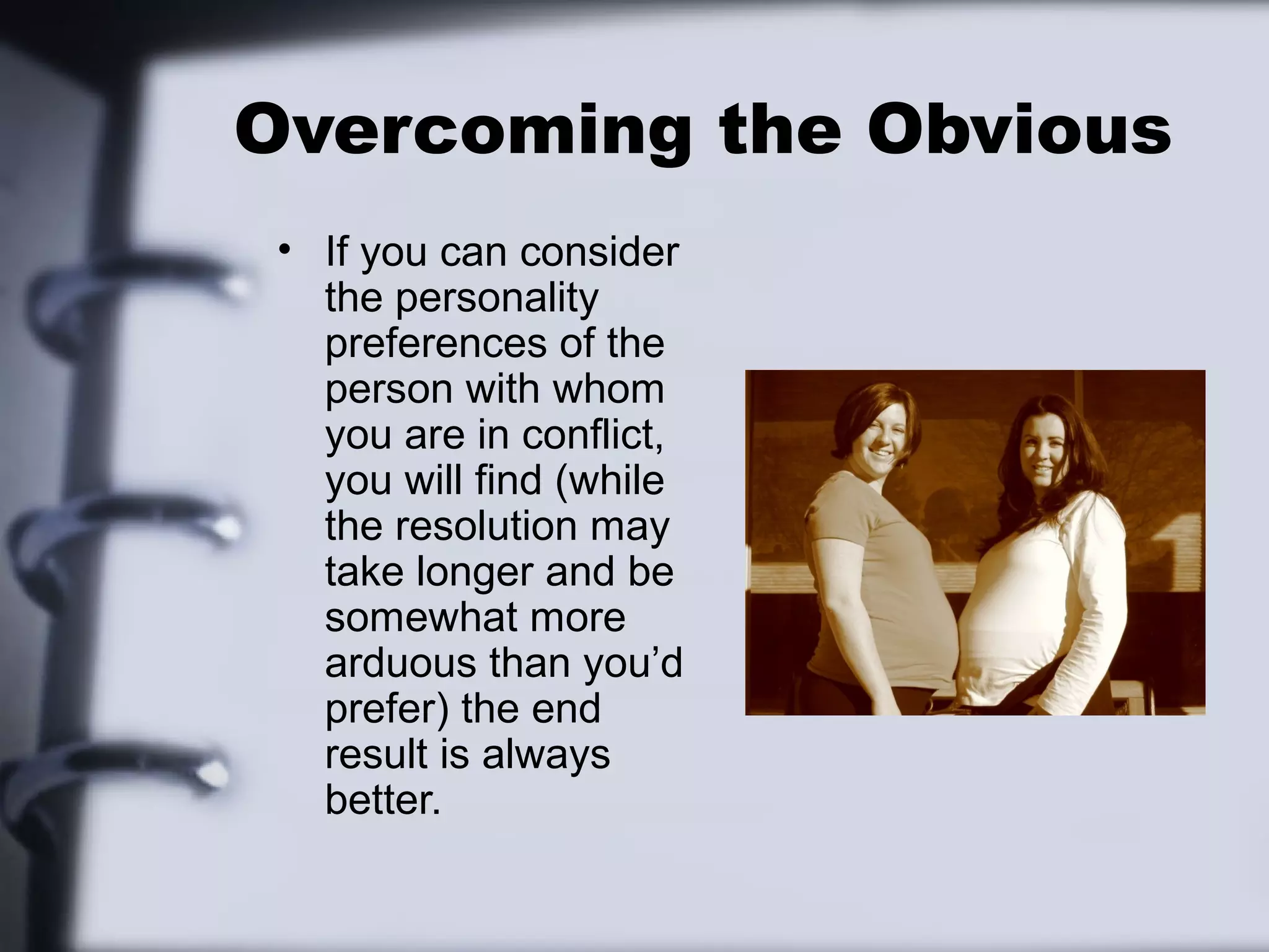 Overcoming the Obvious
 • If you can consider
   the personality
   preferences of the
   person with whom
   you are in conflict,
   you will find (while
   the resolution may
   take longer and be
   somewhat more
   arduous than you’d
   prefer) the end
   result is always
   better.
 