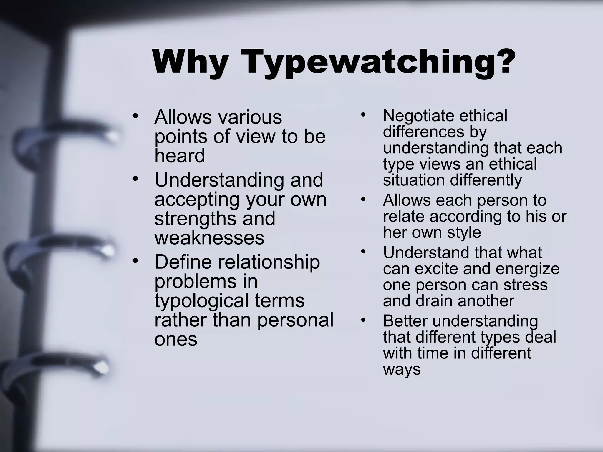 Why Typewatching?
• Allows various         •   Negotiate ethical
  points of view to be       differences by
                             understanding that each
  heard                      type views an ethical
• Understanding and          situation differently
  accepting your own     •   Allows each person to
  strengths and              relate according to his or
  weaknesses                 her own style
                         •   Understand that what
• Define relationship        can excite and energize
  problems in                one person can stress
  typological terms          and drain another
  rather than personal   •   Better understanding
  ones                       that different types deal
                             with time in different
                             ways
 