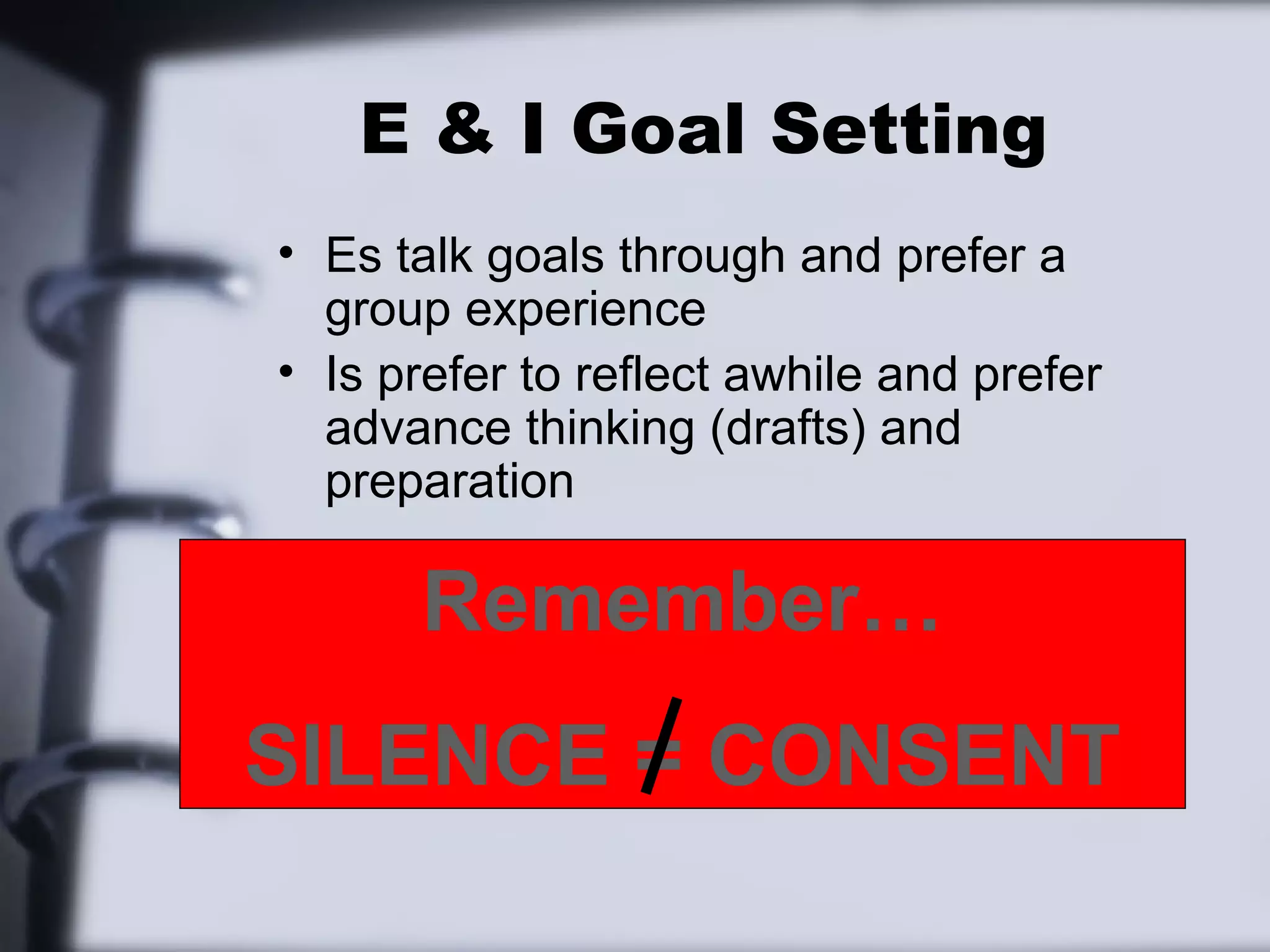 E & I Goal Setting
• Es talk goals through and prefer a
  group experience
• Is prefer to reflect awhile and prefer
  advance thinking (drafts) and
  preparation

      Remember…
SILENCE = CONSENT
 