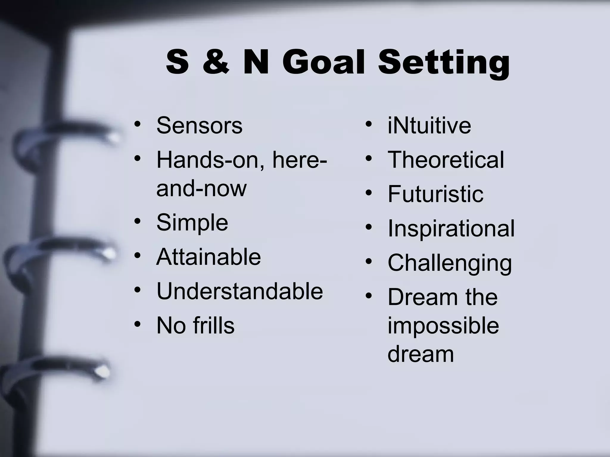 S & N Goal Setting
• Sensors           •   iNtuitive
• Hands-on, here-   •   Theoretical
  and-now           •   Futuristic
• Simple            •   Inspirational
• Attainable        •   Challenging
• Understandable    •   Dream the
• No frills             impossible
                        dream
 