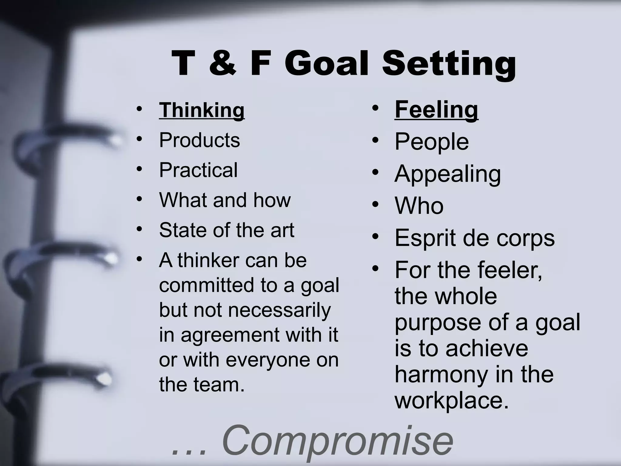 T & F Goal Setting
•   Thinking               •   Feeling
•   Products               •   People
•   Practical              •   Appealing
•   What and how           •   Who
•   State of the art       •   Esprit de corps
•   A thinker can be       •   For the feeler,
    committed to a goal
                               the whole
    but not necessarily
    in agreement with it
                               purpose of a goal
    or with everyone on        is to achieve
    the team.                  harmony in the
                               workplace.
    … Compromise
 