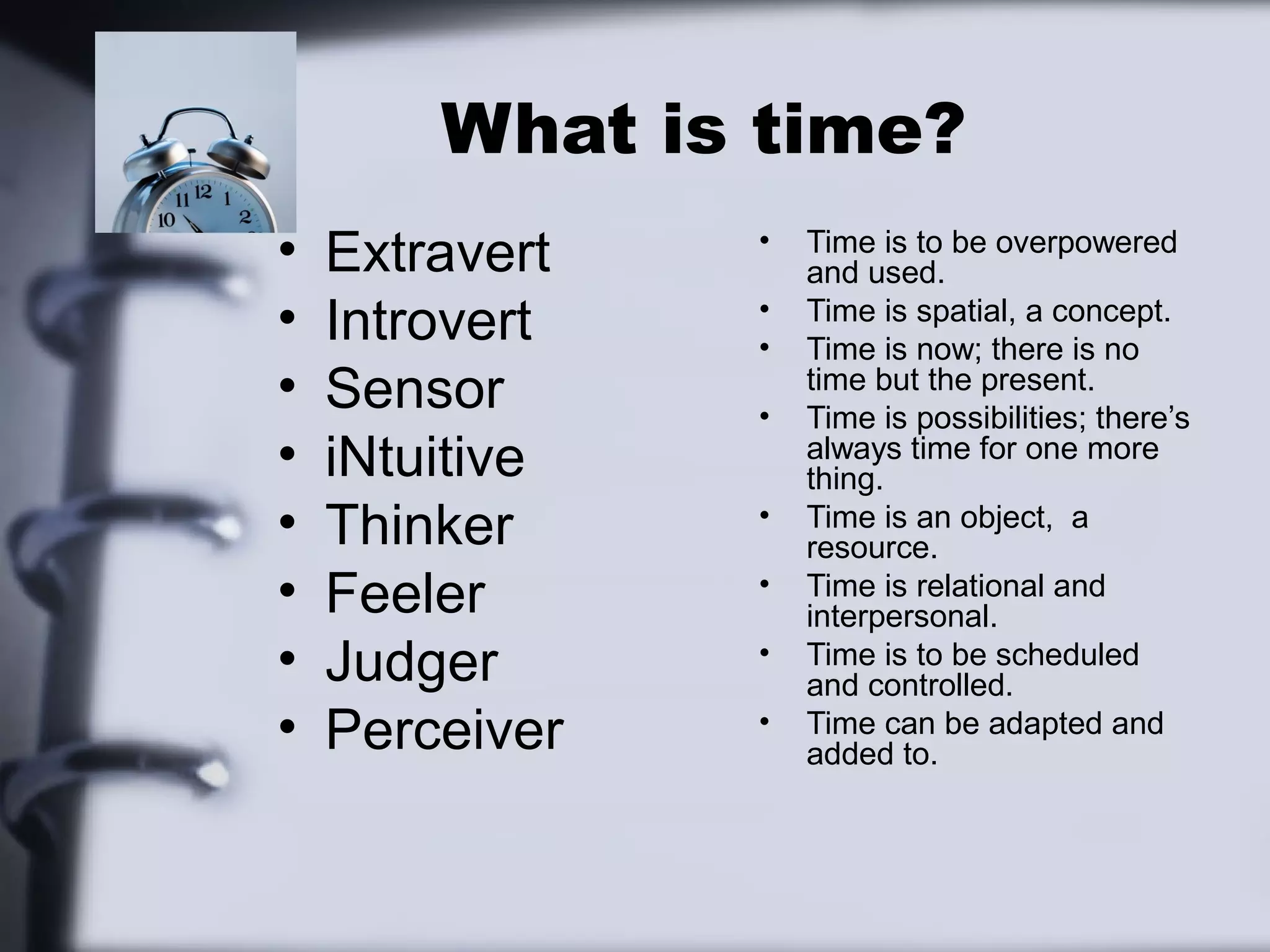 What is time?
•   Extravert   •   Time is to be overpowered
                    and used.
•   Introvert   •
                •
                    Time is spatial, a concept.
                    Time is now; there is no
•   Sensor      •
                    time but the present.
                    Time is possibilities; there’s
•   iNtuitive       always time for one more
                    thing.
•   Thinker     •   Time is an object, a
                    resource.
•   Feeler      •   Time is relational and
                    interpersonal.
•   Judger      •   Time is to be scheduled
                    and controlled.
•   Perceiver   •   Time can be adapted and
                    added to.
 