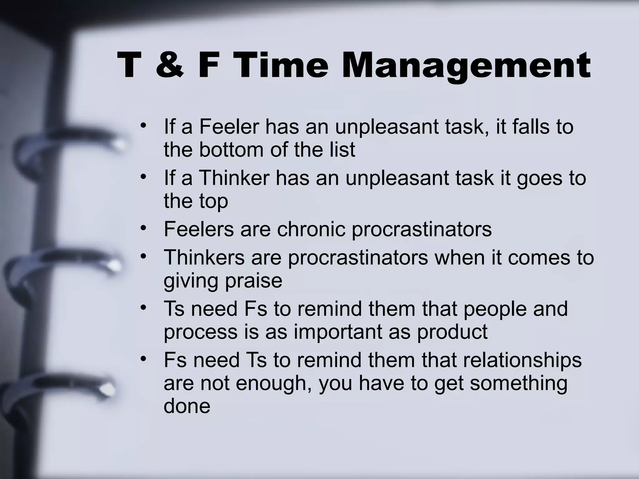 T & F Time Management
 • If a Feeler has an unpleasant task, it falls to
   the bottom of the list
 • If a Thinker has an unpleasant task it goes to
   the top
 • Feelers are chronic procrastinators
 • Thinkers are procrastinators when it comes to
   giving praise
 • Ts need Fs to remind them that people and
   process is as important as product
 • Fs need Ts to remind them that relationships
   are not enough, you have to get something
   done
 