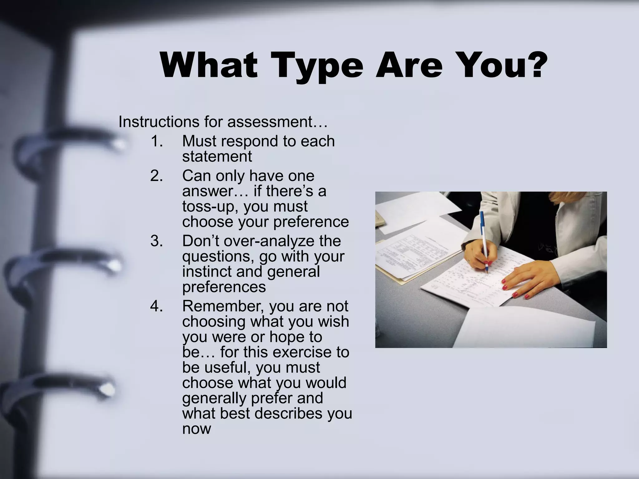 What Type Are You?
Instructions for assessment…
     1. Must respond to each
          statement
     2. Can only have one
          answer… if there’s a
          toss-up, you must
          choose your preference
     3. Don’t over-analyze the
          questions, go with your
          instinct and general
          preferences
     4. Remember, you are not
          choosing what you wish
          you were or hope to
          be… for this exercise to
          be useful, you must
          choose what you would
          generally prefer and
          what best describes you
          now
 