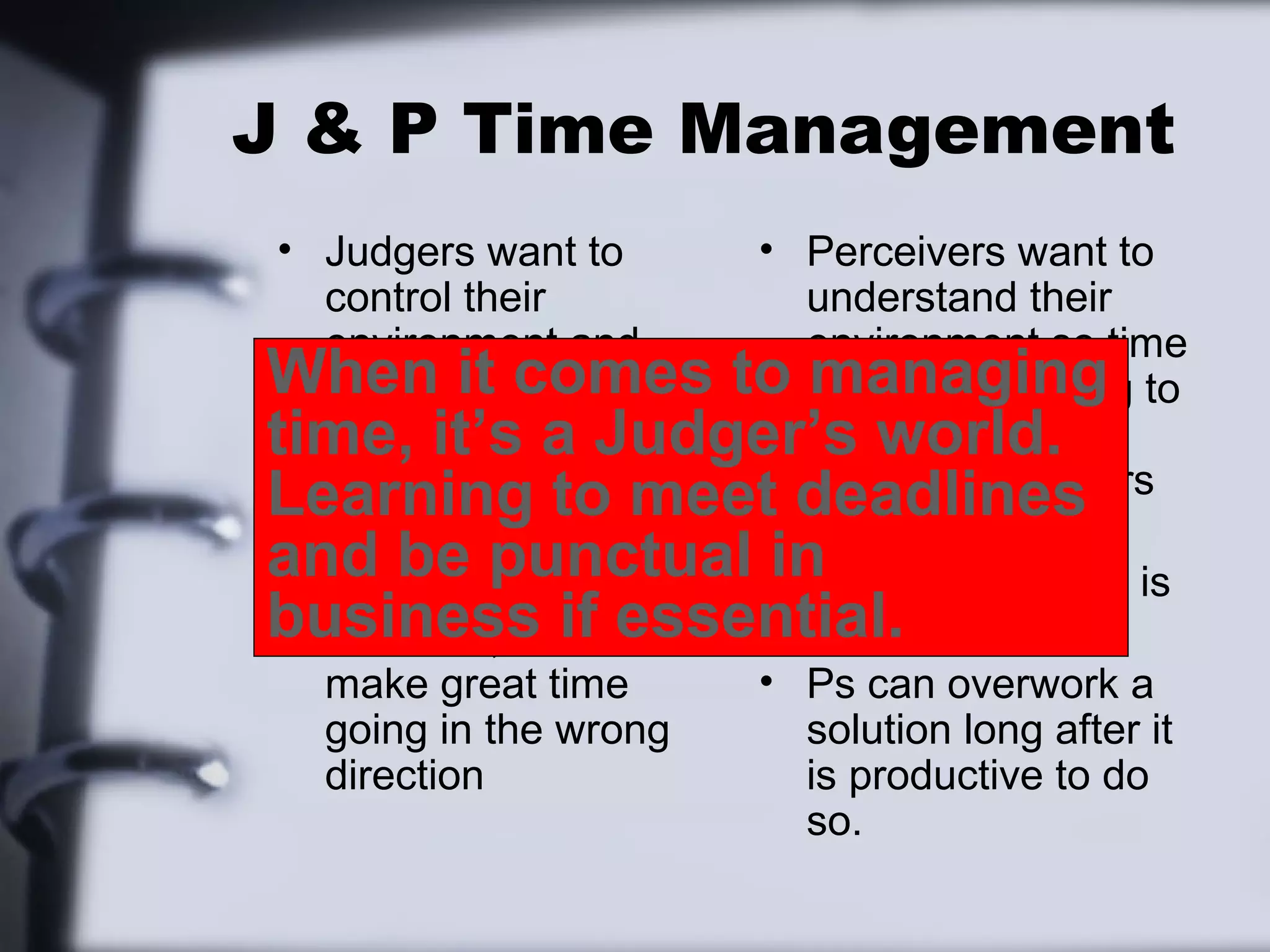 J & P Time Management
 • Judgers want to    • Perceivers want to
   control their        understand their
   environment and      environment so time
When it their time to is only something to
   therefore comes      managing
time, it’s a Judger’s aware of, not
 • Js have schedules    be world.
                        imposed on others
Learning to meet deadlines
   and it’s clear how
   much free time is  • For P, all time is
and be punctual in except what is
   left                 free,
business if essential.
 • However, Js can      scheduled
   make great time    • Ps can overwork a
   going in the wrong   solution long after it
   direction            is productive to do
                        so.
 