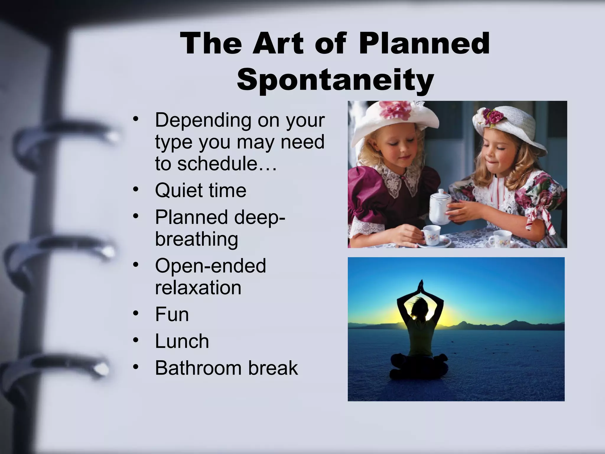 The Art of Planned
       Spontaneity
• Depending on your
  type you may need
  to schedule…
• Quiet time
• Planned deep-
  breathing
• Open-ended
  relaxation
• Fun
• Lunch
• Bathroom break
 