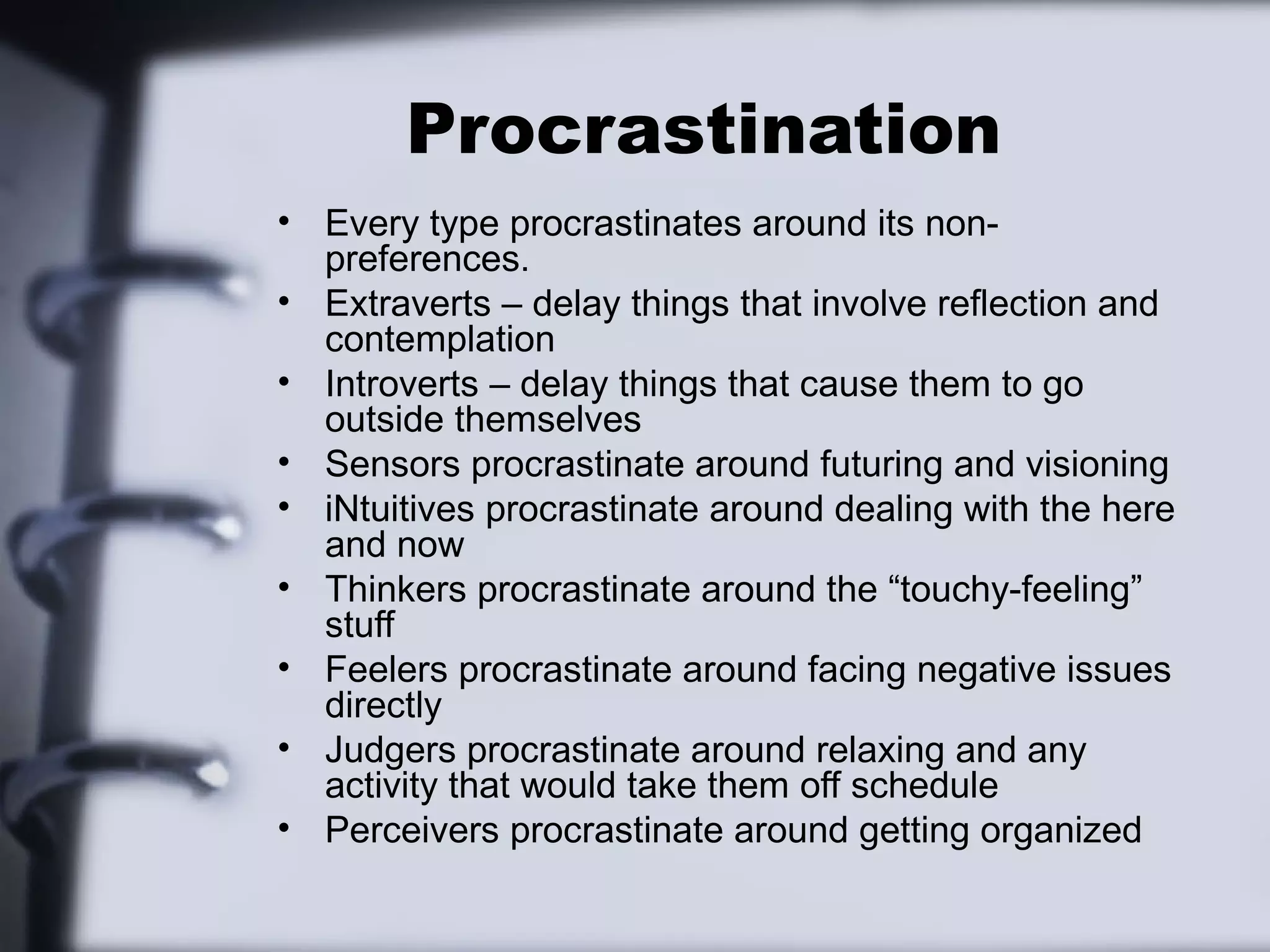 Procrastination
• Every type procrastinates around its non-
  preferences.
• Extraverts – delay things that involve reflection and
  contemplation
• Introverts – delay things that cause them to go
  outside themselves
• Sensors procrastinate around futuring and visioning
• iNtuitives procrastinate around dealing with the here
  and now
• Thinkers procrastinate around the “touchy-feeling”
  stuff
• Feelers procrastinate around facing negative issues
  directly
• Judgers procrastinate around relaxing and any
  activity that would take them off schedule
• Perceivers procrastinate around getting organized
 