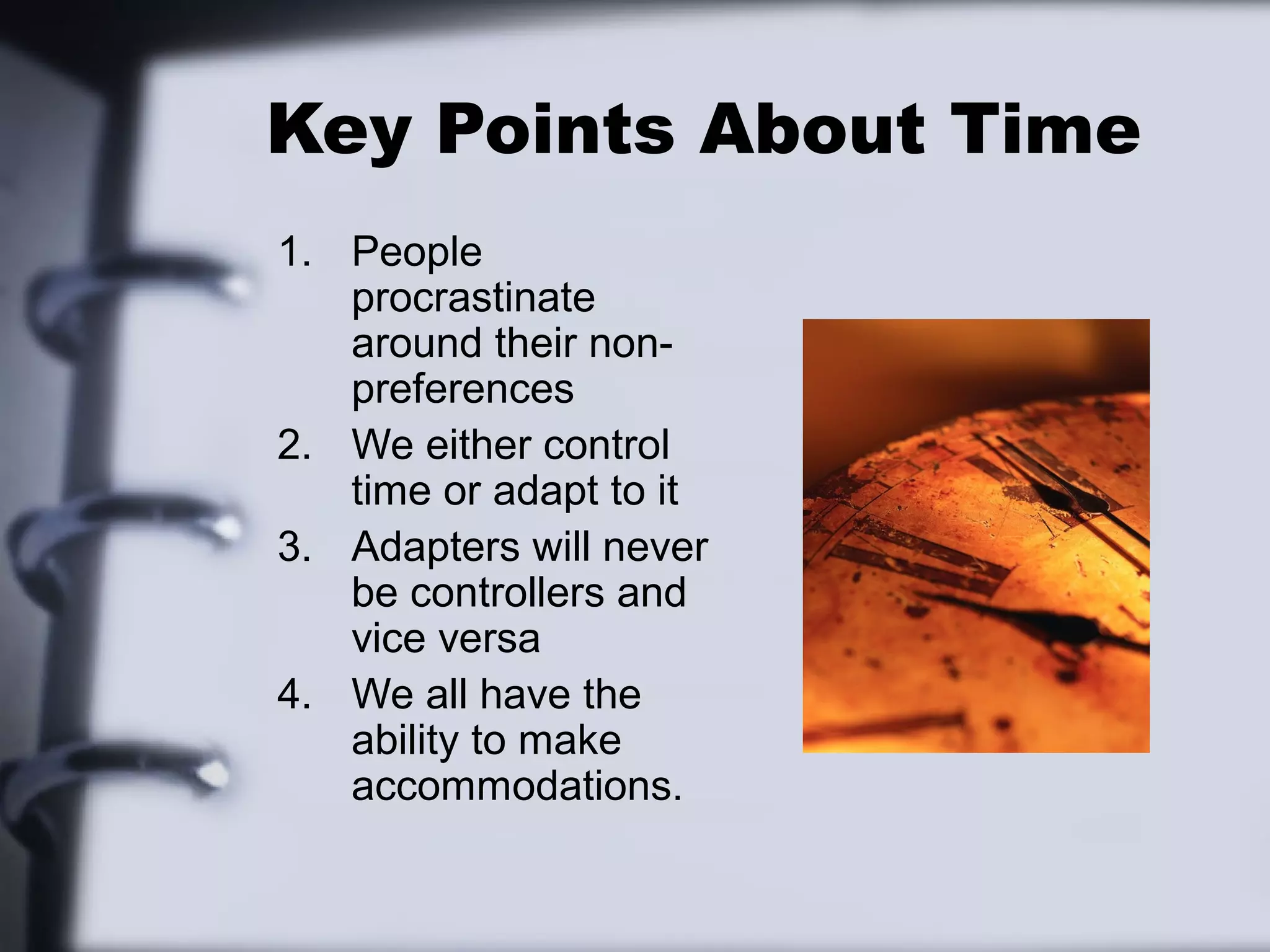 Key Points About Time
1. People
   procrastinate
   around their non-
   preferences
2. We either control
   time or adapt to it
3. Adapters will never
   be controllers and
   vice versa
4. We all have the
   ability to make
   accommodations.
 