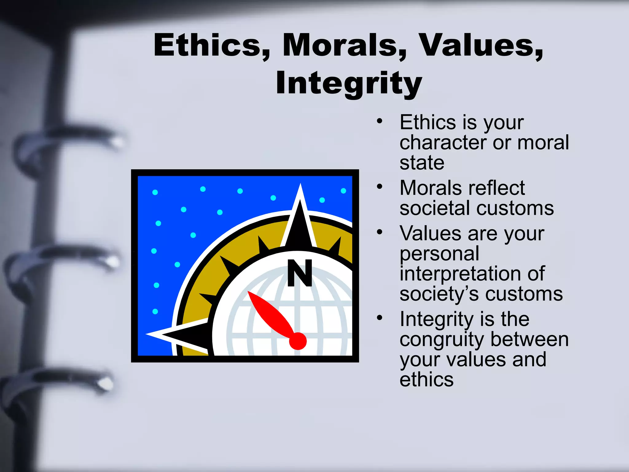 Ethics, Morals, Values,
       Integrity
             • Ethics is your
               character or moral
               state
             • Morals reflect
               societal customs
             • Values are your
               personal
               interpretation of
               society’s customs
             • Integrity is the
               congruity between
               your values and
               ethics
 