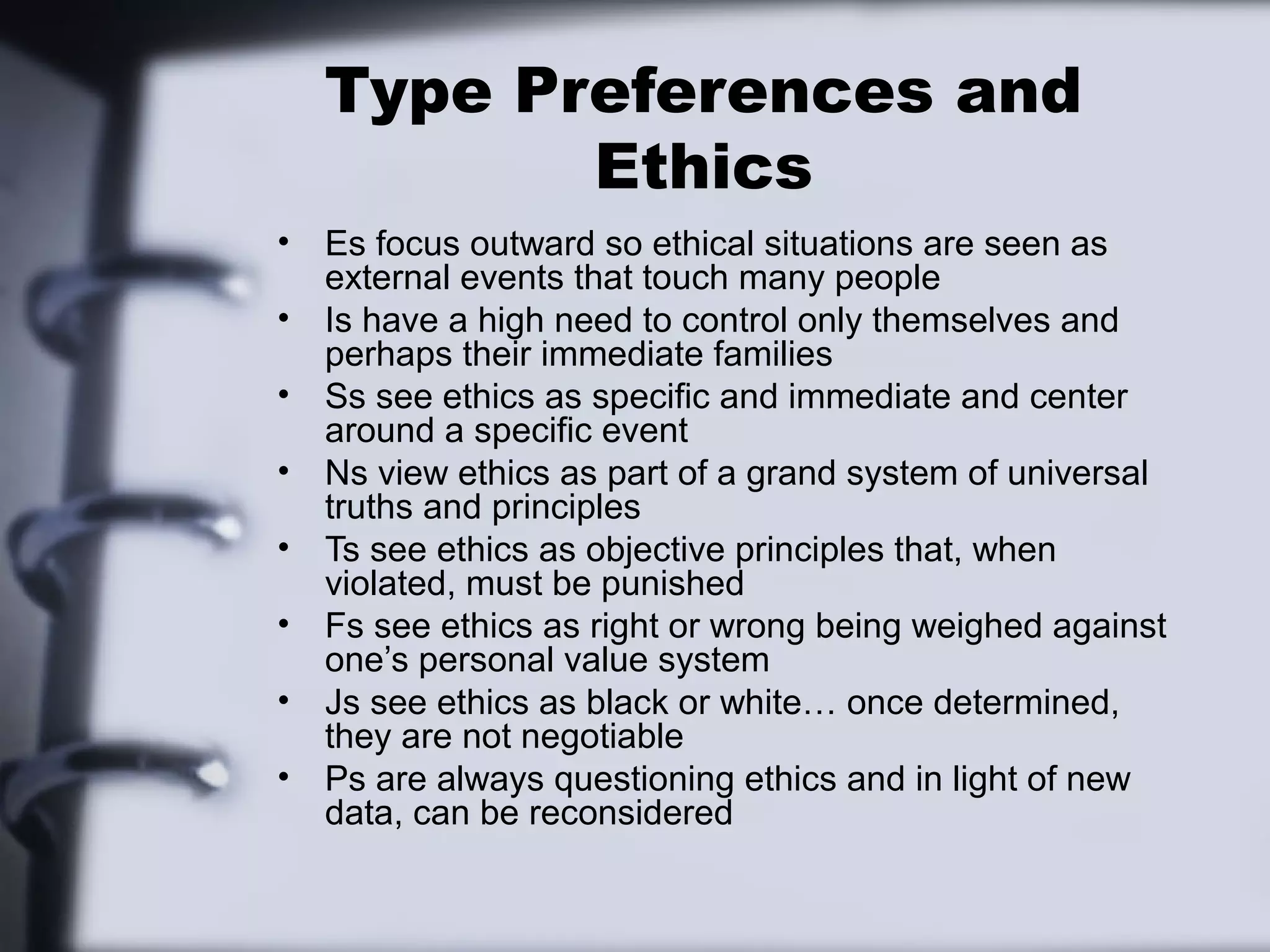Type Preferences and
           Ethics
•   Es focus outward so ethical situations are seen as
    external events that touch many people
•   Is have a high need to control only themselves and
    perhaps their immediate families
•   Ss see ethics as specific and immediate and center
    around a specific event
•   Ns view ethics as part of a grand system of universal
    truths and principles
•   Ts see ethics as objective principles that, when
    violated, must be punished
•   Fs see ethics as right or wrong being weighed against
    one’s personal value system
•   Js see ethics as black or white… once determined,
    they are not negotiable
•   Ps are always questioning ethics and in light of new
    data, can be reconsidered
 