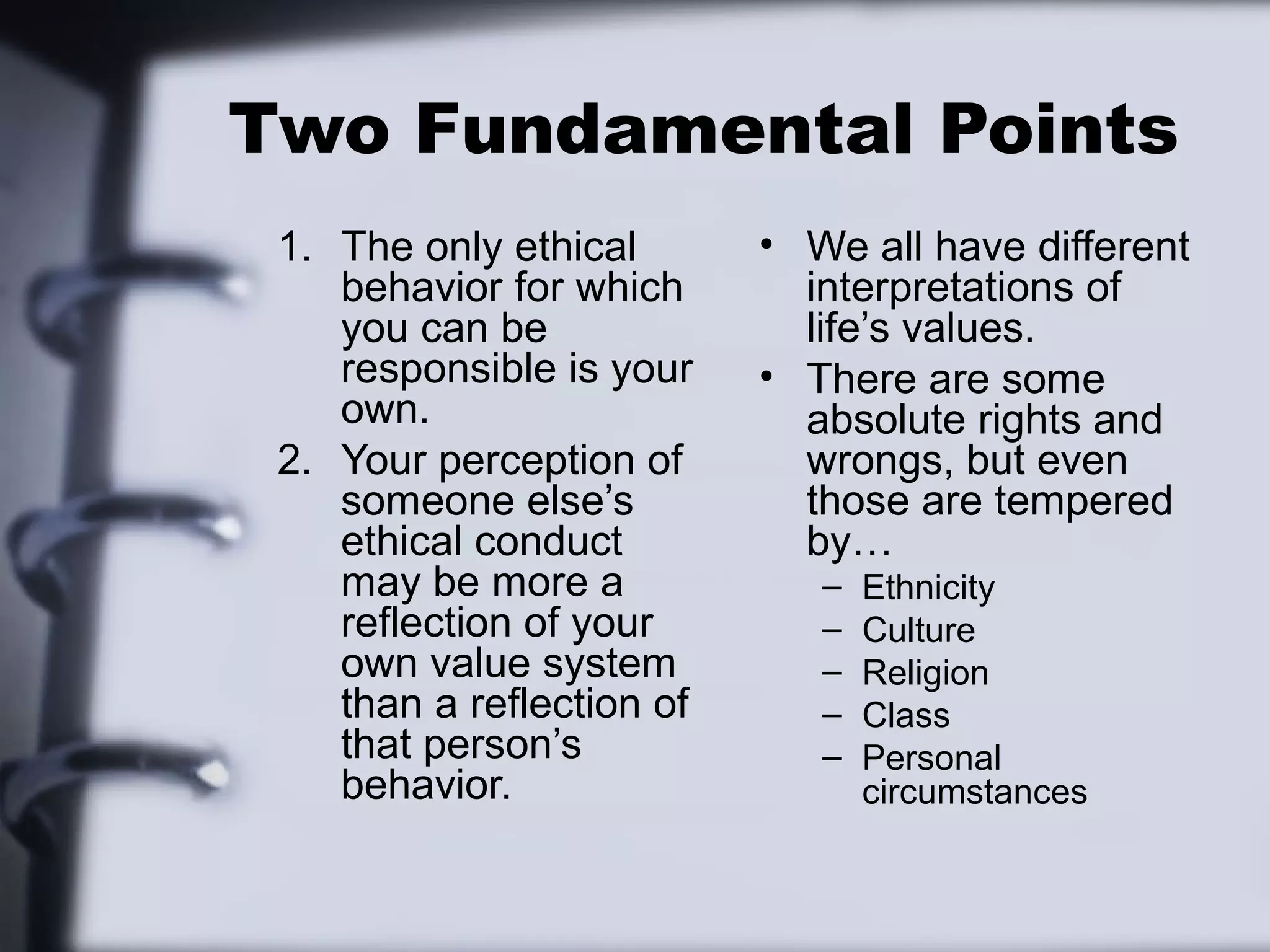Two Fundamental Points
 1. The only ethical       • We all have different
    behavior for which       interpretations of
    you can be               life’s values.
    responsible is your    • There are some
    own.                     absolute rights and
 2. Your perception of       wrongs, but even
    someone else’s           those are tempered
    ethical conduct          by…
    may be more a             –   Ethnicity
    reflection of your        –   Culture
    own value system          –   Religion
    than a reflection of      –   Class
    that person’s             –   Personal
    behavior.                     circumstances
 