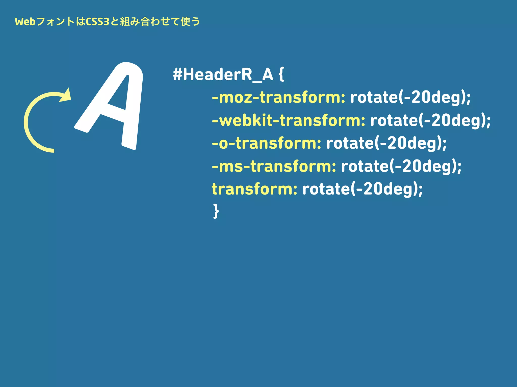 WebフォントはCSS3と組み合わせて使う




                 #HeaderR_A {
                     -moz-transform: rotate(-20deg);
                     -webkit-transform: rotate(-20deg);
                     -o-transform: rotate(-20deg);
                     -ms-transform: rotate(-20deg);
                     transform: rotate(-20deg);
                     }
 