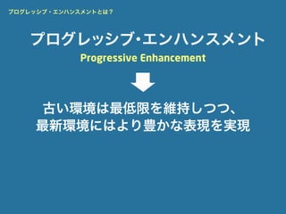 プログレッシブ・エンハンスメントとは？




   プログレッシブ エンハンスメント
          ・
            Progressive Enhancement




     古い環境は最低限を維持しつつ、
    最新環境にはより豊かな表現を実現
 