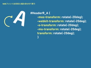 WebフォントはCSS3と組み合わせて使う




                 #HeaderR_A {
                     -moz-transform: rotate(-20deg);
                     -webkit-transform: rotate(-20deg);
                     -o-transform: rotate(-20deg);
                     -ms-transform: rotate(-20deg);
                     transform: rotate(-20deg);
                     }
 