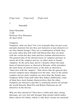[Type text] [Type text] [Type text]
1
Hamadah
Jamal Hamadah
113B
Professor Eric Dinsmore
20 April 2016
Vampires
Vampires, what are they? For a lot of people they are just scary
and pale monsters but are they just monsters or just attractive or
are they human beings? They are a combination of both; they
are scary when they kill with cold blood after they are done
with the victim but they look and have human characteristics.
The general idea of the attractiveness of vampires portrays in
nearly all of the vampire movies, in either male or female
vampires. In the early days movie’s females where the main
focus of attractiveness as showed in Dracula, while nowadays
the main focus of attractiveness is the male as showed in
“Interview with the vampire”. That shows that the general idea
toward vampires have changed over the time. Also in the earlier
vampire movies male vampires are more than the female ones.
Vampires differ from each other they behave differently; some
of them have more human characteristics then the other.
Vampires are attractive and that is commonly known all around
the world Dracula, Brad Pitt and Robert Pattinson are all
attractive in the movies.
Why are they attractive? They have a white pale skin, strong
physique, are very fast and stronger than normal which makes
them a desire for ladies, which is why their victims are attracted
 