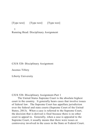 [Type text] [Type text] [Type text]
1
Running Head: Disciplinary Assignment
CJUS 520- Disciplinary Assignment
Jasonus Tillery
Liberty University
CJUS 520- Disciplinary Assignment-Part 1
The United States Supreme Court is the absolute highest
court in the country. It generally hears cases that involve issues
of federal law. The Supreme Court has appellate jurisdiction
over the federal and state courts (Supreme Court of the United
States, 2013). When a case is referred to the Supreme Court,
the decision that is derived is final because there is no other
court to appeal to. Generally, when a case is appealed to the
Supreme Court, it usually means that there were issues or
controversy involved in the cases in the State or Federal Court.
 
