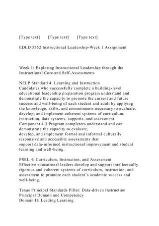 [Type text] [Type text] [Type text]
EDLD 5352 Instructional Leadership-Week 1 Assignment
Week 1: Exploring Instructional Leadership through the
Instructional Core and Self-Assessments
NELP Standard 4: Learning and Instruction
Candidates who successfully complete a building-level
educational leadership preparation program understand and
demonstrate the capacity to promote the current and future
success and well-being of each student and adult by applying
the knowledge, skills, and commitments necessary to evaluate,
develop, and implement coherent systems of curriculum,
instruction, data systems, supports, and assessment.
Component 4.3 Program completers understand and can
demonstrate the capacity to evaluate,
develop, and implement formal and informal culturally
responsive and accessible assessments that
support data-informed instructional improvement and student
learning and well-being.
PSEL 4: Curriculum, Instruction, and Assessment
Effective educational leaders develop and support intellectually
rigorous and coherent systems of curriculum, instruction, and
assessment to promote each student’s academic success and
well-being.
Texas Principal Standards Pillar: Data-driven Instruction
Principal Domain and Competency
Domain II: Leading Learning
 