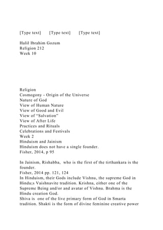 [Type text] [Type text] [Type text]
Halil Ibrahim Gozum
Religion 212
Week 10
Religion
Cosmogony - Origin of the Universe
Nature of God
View of Human Nature
View of Good and Evil
View of “Salvation”
View of After Life
Practices and Rituals
Celebrations and Festivals
Week 2
Hinduism and Jainism
Hinduism does not have a single founder.
Fisher, 2014, p 95
In Jainism, Rishabba, who is the first of the tirthankara is the
founder.
Fisher, 2014 pp. 121, 124
In Hinduism, their Gods include Vishnu, the supreme God in
Hindu;s Vaishnavite tradition. Krishna, either one of the
Supreme Being and/or and avatar of Vishnu. Brahma is the
Hindu creation God.
Shiva is one of the live primary form of God in Smarta
tradition. Shakti is the form of divine feminine creative power
 