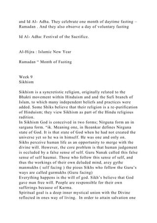 and Id Al- Adha. They celebrate one month of daytime fasting –
Ramadan . And they also observe a day of voluntary fasting
Id Al- Adha: Festival of the Sacrifice.
Al-Hijra : Islamic New Year
Ramadan “ Month of Fasting
Week 9
Sikhism
Sikhism is a syncretistic religion, originally related to the
Bhakti movement within Hinduism and and the Sufi branch of
Islam, to which many independent beliefs and practices were
added. Some Shiks believe that their religion is a re-purification
of Hinduism; they view Sikhism as part of the Hindu religious
radition.
In Sikhism God is conceived in two forms; Nirguna form an in
sarguna form. “ik. Meaning one, in Ikoankar defines Nirguna
state of God. It is that state of God when he had not created the
universe yet so he wa in himself. He was one and only on.
Sikhs perceive human life as an opportunity to merge with the
divine will. However, the core problem is that human judgement
is occluded by a false sense of self. Guru Nanak called this false
sense of self haumai. Those who follow this sense of self, and
thus the workings of their own deluded mind, arey gythe
manmukhs ( self facing ) the pious Sikhs who follow the Guru’s
ways are called gurmukhs (Guru facing)
Everything happens is the will of god. Sikh’s believe that God
gave man free will. People are responsible for their own
sufferings because of Karma.
Spiritual goal is a deep inner mystical union with the Divine
reflected in ones way of living. In order to attain salvation one
 