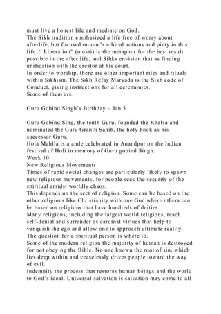 must live a honest life and mediate on God.
The Sikh tradition emphasized a life free of worry about
afterlife, but focused on one’s ethical actions and piety in this
life. “ Liberation” (mukti) is the metaphor for the best result
possible in the after life, and Sihks envision that as finding
unification with the creator at his court.
In order to worship, there are other important rites and rituals
within Sikhism. The Sikh Refay Maryada is the Sikh code of
Conduct, giving instructions for all ceremonies.
Some of them are,
Guru Gobind Singh’s Birthday – Jan 5
Guru Gobind Sing, the tenth Guru, founded the Khalsa and
nominated the Guru Granth Sahib, the holy book as his
successor Guru.
Hola Mahlla is a amle celebrated in Anandpur on the Indian
festival of Holi in memory of Guru gobind Singh.
Week 10
New Religious Movements
Times of rapid social changes are particularly likely to spawn
new religious movements, for people seek the security of the
spiritual amidst worldly chaos.
This depends on the sect of religion. Some can be based on the
other religions like Christianity with one God where others can
be based on religions that have hundreds of deities.
Many religions, including the largest world religions, reach
self-denial and surrender as cardinal virtues that help to
vanquish the ego and allow one to approach ultimate reality.
The question for a spiritual person is where to.
Some of the modern religion the majority of human is destroyed
for not obeying the Bible. No one known the root of sin, which
lies deep within and ceaselessly drives people toward the way
of evil.
Indemnity the process that restores human beings and the world
to God’s ideal. Universal salvation is salvation may come to all
 