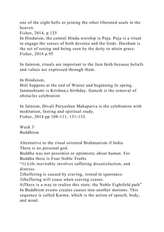 one of the eight hells or joining the other liberated souls in the
heaven.
Fisher, 2014, p.125
In Hinduism, the central Hindu worship is Puja. Puja is a ritual
to engage the senses of both devotee and the Gods. Darsham is
the act of seeing and being seen by the deity to attain grace.
Fisher, 2014 p.95
In Jainism, rituals are important to the Jain faith because beliefs
and values are expressed through them.
In Hinduism,
Holi happens at the end of Winter and beginning fo spring.
Janmashrami is Krishna;s birthday. Ganesh is the removal of
obstacles celebration
In Jainism, Divali Paryushan Mahaparva is the celebration with
meditation, fasting and spiritual study.
Fisher, 2014 pp 108-111, 131-133.
Week 3
Buddhism
Alternative to the ritual oriented Brahmanism if India
There is no personal god.
Buddha was not pessimist or optimistic about human. For
Buddha there is Four Noble Truths
“1) Life inevitably involves suffering dissatisfaction, and
distress.
2)Suffering is caused by craving, rooted in ignorance.
3)Suffering will cease when craving ceases.
4)There is a way to realize this state: the Noble Eightfold path”
In Buddhism events creates causes into another motions. This
sequence is called Karma, which is the action of speech, body,
and mind.
 