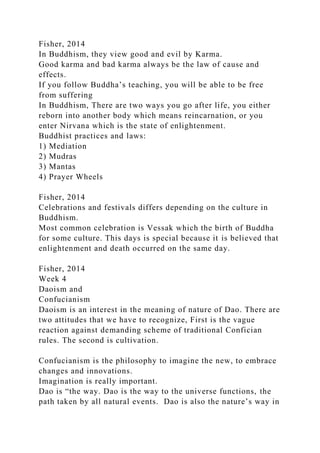 Fisher, 2014
In Buddhism, they view good and evil by Karma.
Good karma and bad karma always be the law of cause and
effects.
If you follow Buddha’s teaching, you will be able to be free
from suffering
In Buddhism, There are two ways you go after life, you either
reborn into another body which means reincarnation, or you
enter Nirvana which is the state of enlightenment.
Buddhist practices and laws:
1) Mediation
2) Mudras
3) Mantas
4) Prayer Wheels
Fisher, 2014
Celebrations and festivals differs depending on the culture in
Buddhism.
Most common celebration is Vessak which the birth of Buddha
for some culture. This days is special because it is believed that
enlightenment and death occurred on the same day.
Fisher, 2014
Week 4
Daoism and
Confucianism
Daoism is an interest in the meaning of nature of Dao. There are
two attitudes that we have to recognize, First is the vague
reaction against demanding scheme of traditional Confician
rules. The second is cultivation.
Confucianism is the philosophy to imagine the new, to embrace
changes and innovations.
Imagination is really important.
Dao is “the way. Dao is the way to the universe functions, the
path taken by all natural events. Dao is also the nature’s way in
 