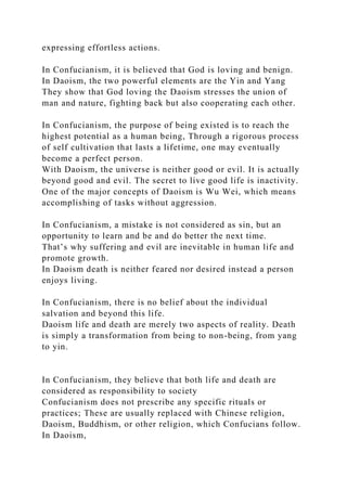expressing effortless actions.
In Confucianism, it is believed that God is loving and benign.
In Daoism, the two powerful elements are the Yin and Yang
They show that God loving the Daoism stresses the union of
man and nature, fighting back but also cooperating each other.
In Confucianism, the purpose of being existed is to reach the
highest potential as a human being, Through a rigorous process
of self cultivation that lasts a lifetime, one may eventually
become a perfect person.
With Daoism, the universe is neither good or evil. It is actually
beyond good and evil. The secret to live good life is inactivity.
One of the major concepts of Daoism is Wu Wei, which means
accomplishing of tasks without aggression.
In Confucianism, a mistake is not considered as sin, but an
opportunity to learn and be and do better the next time.
That’s why suffering and evil are inevitable in human life and
promote growth.
In Daoism death is neither feared nor desired instead a person
enjoys living.
In Confucianism, there is no belief about the individual
salvation and beyond this life.
Daoism life and death are merely two aspects of reality. Death
is simply a transformation from being to non-being, from yang
to yin.
In Confucianism, they believe that both life and death are
considered as responsibility to society
Confucianism does not prescribe any specific rituals or
practices; These are usually replaced with Chinese religion,
Daoism, Buddhism, or other religion, which Confucians follow.
In Daoism,
 