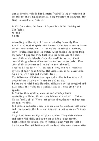 one of the festivals is The Lantern festival is the celebration of
the full moon of the year and also the birthday of Tianguan, the
God responsible or fortune.
In Confucianism, the 28th of September is the birthday of
Confucius.
Week 5
Shinto
According to Shanti, wolrd was created by heavenly Kami.
Kami is the God of spirit. The Amatsu Kami was asked to create
the material world. While standing on the bridge of heaven,
they jeweled spear into the water. After pulling the spear from
the water it dripped brine back into the ocean and the brine
created the eight islands, Once the world is created, Kami
created the goodness of the sun named Amaterasu, Also, Kami
created the ancestors and the entire natural world.
There is no founder, official sacred texts, and no formalized
system of doctrine in Shinto. But Amaterasu is believed to be
both a nature Kami and ancestor Kami.
The followers of Shinto are supposed to live in harmony and
peaceful coexistence with humans and nature.
Shinto starts with basic idea that all human beings are good and
Evil enters the world from outside, and it is brought by evil
spirits.
In Shinto, they work on oneness and worship Kami.
According to Shinto if one born, his name is added to Shinto’s
list as family child. When that person dies, the person becomes
the family spirit.
In Shinto, purification practices are done by washing with water
and this removes the dusts and impurities that cover one’s inner
mind.
They don’t have weekly religious service. They visit shrines
and some visit daily and some 1st or 15h of each month.
Each Shinto has several major festivals each year including
Spring and Harvest festivals. At the festivals, some special rites
 