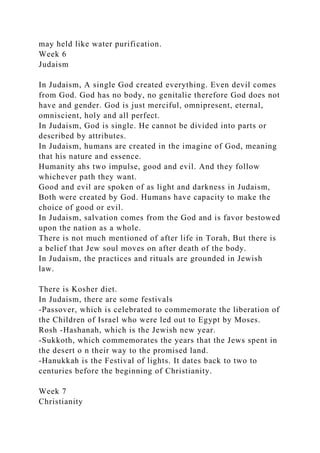 may held like water purification.
Week 6
Judaism
In Judaism, A single God created everything. Even devil comes
from God. God has no body, no genitalie therefore God does not
have and gender. God is just merciful, omnipresent, eternal,
omniscient, holy and all perfect.
In Judaism, God is single. He cannot be divided into parts or
described by attributes.
In Judaism, humans are created in the imagine of God, meaning
that his nature and essence.
Humanity ahs two impulse, good and evil. And they follow
whichever path they want.
Good and evil are spoken of as light and darkness in Judaism,
Both were created by God. Humans have capacity to make the
choice of good or evil.
In Judaism, salvation comes from the God and is favor bestowed
upon the nation as a whole.
There is not much mentioned of after life in Torah, But there is
a belief that Jew soul moves on after death of the body.
In Judaism, the practices and rituals are grounded in Jewish
law.
There is Kosher diet.
In Judaism, there are some festivals
-Passover, which is celebrated to commemorate the liberation of
the Children of Israel who were led out to Egypt by Moses.
Rosh -Hashanah, which is the Jewish new year.
-Sukkoth, which commemorates the years that the Jews spent in
the desert o n their way to the promised land.
-Hanukkah is the Festival of lights. It dates back to two to
centuries before the beginning of Christianity.
Week 7
Christianity
 