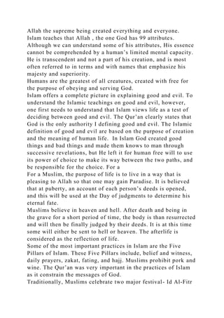 Allah the supreme being created everything and everyone.
Islam teaches that Allah , the one God has 99 attributes.
Although we can understand some of his attributes, His essence
cannot be comprehended by a human’s limited mental capacity.
He is transcendent and not a part of his creation, and is most
often referred to in terms and with names that emphasize his
majesty and superiority.
Humans are the greatest of all creatures, created with free for
the purpose of obeying and serving God.
Islam offers a complete picture in explaining good and evil. To
understand the Islamic teachings on good and evil, however,
one first needs to understand that Islam views life as a test of
deciding between good and evil. The Qur’an clearly states that
God is the only authority I defining good and evil. The Islamic
definition of good and evil are based on the purpose of creation
and the meaning of human life. In Islam God created good
things and bad things and made them knows to man through
successive revelations, but He left it for human free will to use
its power of choice to make its way between the two paths, and
be responsible for the choice. For a
For a Muslim, the purpose of life is to live in a way that is
pleasing to Allah so that one may gain Paradise. It is believed
that at puberty, an account of each person’s deeds is opened,
and this will be used at the Day of judgments to determine his
eternal fate.
Muslims believe in heaven and hell. After death and being in
the grave for a short period of time, the body is than resurrected
and will then be finally judged by their deeds. It is at this time
some will either be sent to hell or heaven. The afterlife is
considered as the reflection of life.
Some of the most important practices in Islam are the Five
Pillars of Islam. These Five Pillars include, belief and witness,
daily prayers, zakat, fating, and hajj. Muslims prohibit pork and
wine. The Qur’an was very important in the practices of Islam
as it constrain the messages of God.
Traditionally, Muslims celebrate two major festival- Id Al-Fitr
 
