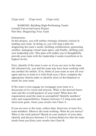 [Type text] [Type text] [Type text]
HAME502: Building High-Performing Teams
Cornell UniversityCourse Project
Part One: Diagnosing Your Team
Instructions:
In this project, you will outline strategic elements critical in
leading your team. In doing so, you will map a plan for
diagnosing the team’s needs, building collaboration, generating
conflict, managing virtual team space, and finally, shifting your
own leadership role. This plan will enable you to thoughtfully
provide your team with the leadership it needs to perform at its
highest levels.
First, identify if the team is new or if you are new to the team.
(Or alternatively, you and the team may have been working with
one another for awhile. If so, think of your team as new all over
again and try to look at it with fresh eyes.) Next, complete the
appropriate chartin order to identify areas of development or
needs for your team.
If the team is new,engage (or reengage) your team in a
discussion of its vision and mission. What is the desired future
state and the overall purpose of your team? What does the
organization need the team to accomplish? Identify members’
roles and responsibilities. Prepare between 3-5 long-term and
short-term goals. Enter your results into Chart A.
If you are new to the team, collect data. Interview at least five
team members. Observe the team working. What do you notice?
What is the work pattern? Based on your analysis of your data,
identify and discuss between 3-5 actions/behaviors that the team
needs from you.Enter your results into Chart B.
 