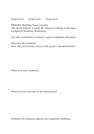 [Type text] [Type text] [Type text]
SHA604: Building Guest Loyalty
The Hotel School, Cornell SC Johnson College of Business
Complaint Handling Worksheet
Use this worksheet to analyze a guest complaint encounter.
Describe the situation:
How did you become aware of the guest’s dissatisfaction?
What was your response?
What was the outcome of the interaction?
Evaluate the response against the complaint-handling
 